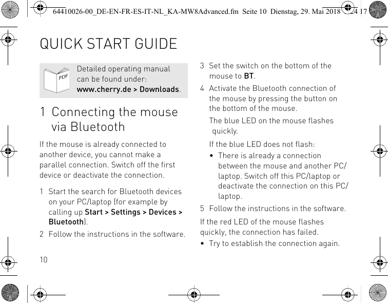101 Connecting the mouse via BluetoothIf the mouse is already connected to another device, you cannot make a parallel connection. Switch off the first device or deactivate the connection.1 Start the search for Bluetooth devices on your PC/laptop (for example by calling up Start &gt; Settings &gt; Devices &gt; Bluetooth).2 Follow the instructions in the software.Detailed operating manual can be found under: www.cherry.de &gt; Downloads.3 Set the switch on the bottom of the mouse to BT.4 Activate the Bluetooth connection of the mouse by pressing the button on the bottom of the mouse.The blue LED on the mouse flashes quickly.If the blue LED does not flash:• There is already a connection between the mouse and another PC/laptop. Switch off this PC/laptop or deactivate the connection on this PC/laptop.5 Follow the instructions in the software.If the red LED of the mouse flashes quickly, the connection has failed.• Try to establish the connection again.QUICK START GUIDE64410026-00_DE-EN-FR-ES-IT-NL_KA-MW8Advanced.fm  Seite 10  Dienstag, 29. Mai 2018  5:24 17