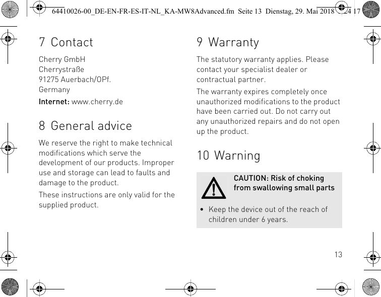137ContactCherry GmbHCherrystraße91275 Auerbach/OPf.GermanyInternet: www.cherry.de8 General adviceWe reserve the right to make technical modifications which serve the development of our products. Improper use and storage can lead to faults and damage to the product.These instructions are only valid for the supplied product.9 WarrantyThe statutory warranty applies. Please contact your specialist dealer or contractual partner.The warranty expires completely once unauthorized modifications to the product have been carried out. Do not carry out any unauthorized repairs and do not open up the product.10 WarningCAUTION: Risk of choking from swallowing small parts• Keep the device out of the reach of children under 6 years.64410026-00_DE-EN-FR-ES-IT-NL_KA-MW8Advanced.fm  Seite 13  Dienstag, 29. Mai 2018  5:24 17