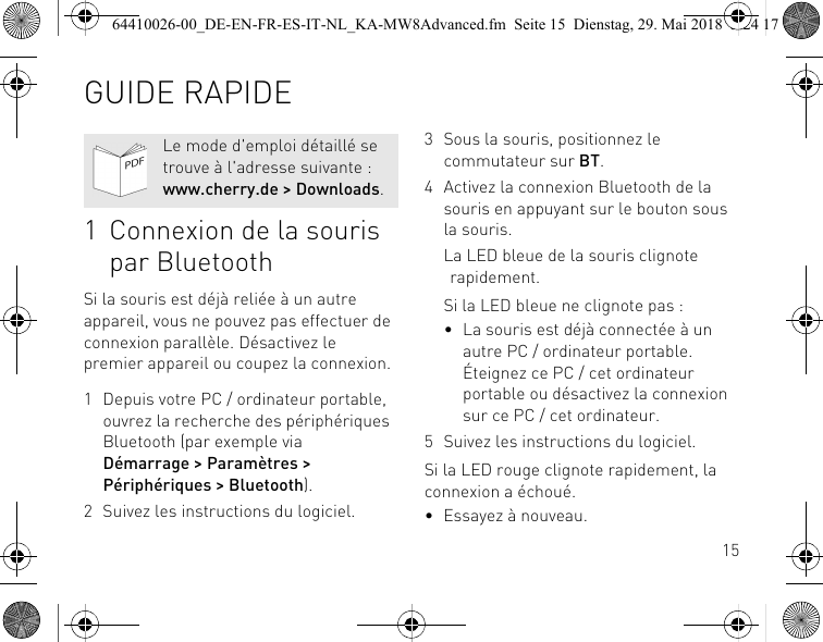 151 Connexion de la souris par BluetoothSi la souris est déjà reliée à un autre appareil, vous ne pouvez pas effectuer de connexion parallèle. Désactivez le premier appareil ou coupez la connexion.1 Depuis votre PC / ordinateur portable, ouvrez la recherche des périphériques Bluetooth (par exemple via Démarrage &gt; Paramètres &gt; Périphériques &gt; Bluetooth).2 Suivez les instructions du logiciel.Le mode d&apos;emploi détaillé se trouve à l&apos;adresse suivante : www.cherry.de &gt; Downloads.3 Sous la souris, positionnez le commutateur sur BT.4 Activez la connexion Bluetooth de la souris en appuyant sur le bouton sous la souris.La LED bleue de la souris clignote rapidement.Si la LED bleue ne clignote pas :• La souris est déjà connectée à un autre PC / ordinateur portable. Éteignez ce PC / cet ordinateur portable ou désactivez la connexion sur ce PC / cet ordinateur.5 Suivez les instructions du logiciel.Si la LED rouge clignote rapidement, la connexion a échoué.• Essayez à nouveau.GUIDE RAPIDE64410026-00_DE-EN-FR-ES-IT-NL_KA-MW8Advanced.fm  Seite 15  Dienstag, 29. Mai 2018  5:24 17