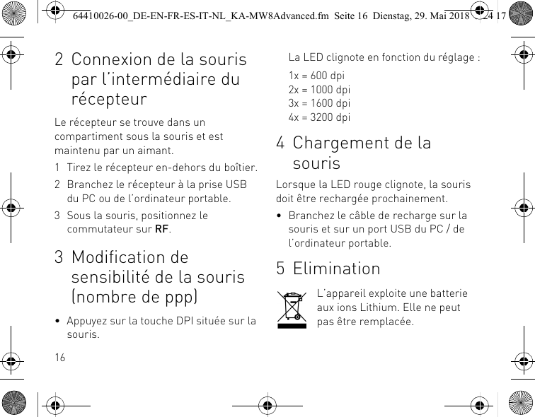 162 Connexion de la souris par l’intermédiaire du récepteurLe récepteur se trouve dans un compartiment sous la souris et est maintenu par un aimant.1 Tirez le récepteur en-dehors du boîtier.2 Branchez le récepteur à la prise USB du PC ou de l’ordinateur portable.3 Sous la souris, positionnez le commutateur sur RF.3 Modification de sensibilité de la souris (nombre de ppp)• Appuyez sur la touche DPI située sur la souris.La LED clignote en fonction du réglage :1x = 600 dpi2x = 1000 dpi3x = 1600 dpi4x = 3200 dpi4 Chargement de la sourisLorsque la LED rouge clignote, la souris doit être rechargée prochainement.• Branchez le câble de recharge sur la souris et sur un port USB du PC / de l’ordinateur portable.5 EliminationL’appareil exploite une batterie aux ions Lithium. Elle ne peut pas être remplacée.64410026-00_DE-EN-FR-ES-IT-NL_KA-MW8Advanced.fm  Seite 16  Dienstag, 29. Mai 2018  5:24 17