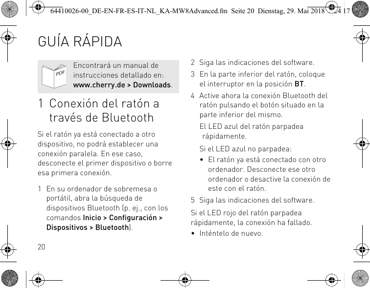 201 Conexión del ratón a través de BluetoothSi el ratón ya está conectado a otro dispositivo, no podrá establecer una conexión paralela. En ese caso, desconecte el primer dispositivo o borre esa primera conexión.1 En su ordenador de sobremesa o portátil, abra la búsqueda de dispositivos Bluetooth (p. ej., con los comandos Inicio &gt; Configuración &gt; Dispositivos &gt; Bluetooth).Encontrará un manual de instrucciones detallado en: www.cherry.de &gt; Downloads.2 Siga las indicaciones del software.3 En la parte inferior del ratón, coloque el interruptor en la posición BT.4 Active ahora la conexión Bluetooth del ratón pulsando el botón situado en la parte inferior del mismo.El LED azul del ratón parpadea rápidamente.Si el LED azul no parpadea:• El ratón ya está conectado con otro ordenador. Desconecte ese otro ordenador o desactive la conexión de este con el ratón.5 Siga las indicaciones del software.Si el LED rojo del ratón parpadea rápidamente, la conexión ha fallado.• Inténtelo de nuevo.GUÍA RÁPIDA64410026-00_DE-EN-FR-ES-IT-NL_KA-MW8Advanced.fm  Seite 20  Dienstag, 29. Mai 2018  5:24 17