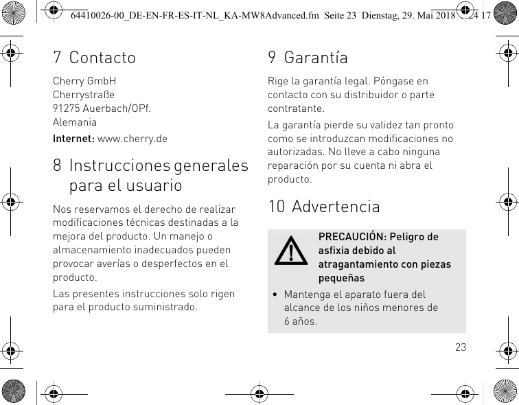 237 ContactoCherry GmbHCherrystraße91275 Auerbach/OPf.AlemaniaInternet: www.cherry.de8 Instrucciones generales para el usuarioNos reservamos el derecho de realizar modificaciones técnicas destinadas a la mejora del producto. Un manejo o almacenamiento inadecuados pueden provocar averías o desperfectos en el producto.Las presentes instrucciones solo rigen para el producto suministrado.9 GarantíaRige la garantía legal. Póngase en contacto con su distribuidor o parte contratante. La garantía pierde su validez tan pronto como se introduzcan modificaciones no autorizadas. No lleve a cabo ninguna reparación por su cuenta ni abra el producto. 10 AdvertenciaPRECAUCIÓN: Peligro de asfixia debido al atragantamiento con piezas pequeñas• Mantenga el aparato fuera del alcance de los niños menores de 6años.64410026-00_DE-EN-FR-ES-IT-NL_KA-MW8Advanced.fm  Seite 23  Dienstag, 29. Mai 2018  5:24 17