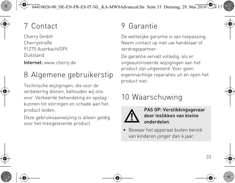 337ContactCherry GmbHCherrystraße91275 Auerbach/OPf.DuitslandInternet: www.cherry.de8 Algemene gebruikerstipTechnische wijzigingen, die voor de verbetering dienen, behouden wij ons voor. Verkeerde behandeling en opslag kunnen tot storingen en schade aan het product leiden.Deze gebruiksaanwijzing is alleen geldig voor het meegeleverde product.9 GarantieDe wettelijke garantie is van toepassing. Neem contact op met uw handelaar of verdragspartner.De garantie vervalt volledig, als er ongeautoriseerde wijzigingen aan het product zijn uitgevoerd. Voer geen eigenmachtige reparaties uit en open het product niet.10 WaarschuwingPAS OP: Verstikkingsgevaar door inslikken van kleine onderdelen• Bewaar het apparaat buiten bereik van kinderen jonger dan 6 jaar.64410026-00_DE-EN-FR-ES-IT-NL_KA-MW8Advanced.fm  Seite 33  Dienstag, 29. Mai 2018  5:24 17