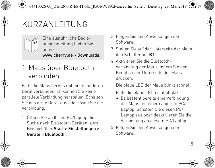 51 Maus über Bluetooth verbindenFalls die Maus bereits mit einem anderen Gerät verbunden ist, können Sie keine parallele Verbindung herstellen. Schalten Sie das erste Gerät aus oder lösen Sie die Verbindung.1 Öffnen Sie an Ihrem PC/Laptop die Suche nach Bluetooth-Geräten (zum Beispiel über Start &gt; Einstellungen &gt; Geräte &gt; Bluetooth).Eine ausführliche Bedie-nungsanleitung finden Sie unter: www.cherry.de &gt; Downloads.2 Folgen Sie den Anweisungen der Software.3 Stellen Sie auf der Unterseite der Maus den Schalter auf BT.4 Aktivieren Sie die Bluetooth-Verbindung der Maus, indem Sie den Knopf an der Unterseite der Maus drücken.Die blaue LED der Maus blinkt schnell.Falls die blaue LED nicht blinkt:• Es besteht bereits eine Verbindung der Maus mit einem anderen PC/Laptop. Schalten Sie diesen PC/Laptop aus oder deaktivieren Sie die Verbindung an diesem PC/Laptop.5 Folgen Sie den Anweisungen der Software.KURZANLEITUNG64410026-00_DE-EN-FR-ES-IT-NL_KA-MW8Advanced.fm  Seite 5  Dienstag, 29. Mai 2018  5:24 17