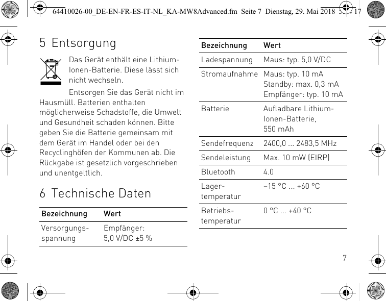 75 EntsorgungDas Gerät enthält eine Lithium-Ionen-Batterie. Diese lässt sich nicht wechseln.Entsorgen Sie das Gerät nicht im Hausmüll. Batterien enthalten möglicherweise Schadstoffe, die Umwelt und Gesundheit schaden können. Bitte geben Sie die Batterie gemeinsam mit dem Gerät im Handel oder bei den Recyclinghöfen der Kommunen ab. Die Rückgabe ist gesetzlich vorgeschrieben und unentgeltlich.6 Technische DatenBezeichnung WertVersorgungs-spannungEmpfänger: 5,0 V/DC ±5 %Ladespannung Maus: typ. 5,0 V/DCStromaufnahme Maus: typ. 10 mAStandby: max. 0,3 mAEmpfänger: typ. 10 mABatterie Aufladbare Lithium-Ionen-Batterie, 550 mAhSendefrequenz 2400,0 ... 2483,5 MHzSendeleistung Max. 10 mW (EIRP)Bluetooth 4.0Lager-temperatur–15 °C ... +60 °CBetriebs-temperatur0 °C ... +40 °CBezeichnung Wert64410026-00_DE-EN-FR-ES-IT-NL_KA-MW8Advanced.fm  Seite 7  Dienstag, 29. Mai 2018  5:24 17