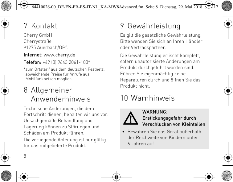 87KontaktCherry GmbHCherrystraße91275 Auerbach/OPf.Internet: www.cherry.deTelefon: +49 (0) 9643 2061-100**zum Ortstarif aus dem deutschen Festnetz, abweichende Preise für Anrufe aus Mobilfunknetzen möglich8 Allgemeiner AnwenderhinweisTechnische Änderungen, die dem Fortschritt dienen, behalten wir uns vor. Unsachgemäße Behandlung und Lagerung können zu Störungen und Schäden am Produkt führen.Die vorliegende Anleitung ist nur gültig für das mitgelieferte Produkt.9 GewährleistungEs gilt die gesetzliche Gewährleistung. Bitte wenden Sie sich an Ihren Händler oder Vertragspartner.Die Gewährleistung erlischt komplett, sofern unautorisierte Änderungen am Produkt durchgeführt worden sind. Führen Sie eigenmächtig keine Reparaturen durch und öffnen Sie das Produkt nicht.10 WarnhinweisWARNUNG: Erstickungsgefahr durch Verschlucken von Kleinteilen• Bewahren Sie das Gerät außerhalb der Reichweite von Kindern unter 6 Jahren auf.64410026-00_DE-EN-FR-ES-IT-NL_KA-MW8Advanced.fm  Seite 8  Dienstag, 29. Mai 2018  5:24 17