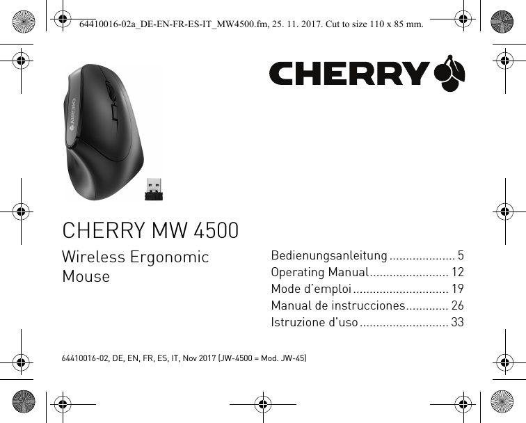 CHERRY MW 4500Wireless Ergonomic MouseBedienungsanleitung .................... 5Operating Manual........................ 12Mode d’emploi............................. 19Manual de instrucciones............. 26Istruzione d&apos;uso........................... 3364410016-02, DE, EN, FR, ES, IT, Nov 2017 (JW-4500 = Mod. JW-45)64410016-02a_DE-EN-FR-ES-IT_MW4500.fm, 25. 11. 2017. Cut to size 110 x 85 mm.