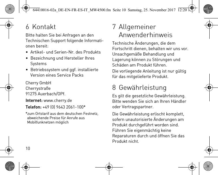 106KontaktBitte halten Sie bei Anfragen an den Technischen Support folgende Informati-onen bereit:• Artikel- und Serien-Nr. des Produkts• Bezeichnung und Hersteller Ihres Systems• Betriebssystem und ggf. installierte Version eines Service PacksCherry GmbHCherrystraße91275 Auerbach/OPf.Internet: www.cherry.deTelefon: +49 (0) 9643 2061-100**zum Ortstarif aus dem deutschen Festnetz, abweichende Preise für Anrufe aus Mobilfunknetzen möglich7 Allgemeiner AnwenderhinweisTechnische Änderungen, die dem Fortschritt dienen, behalten wir uns vor. Unsachgemäße Behandlung und Lagerung können zu Störungen und Schäden am Produkt führen.Die vorliegende Anleitung ist nur gültig für das mitgelieferte Produkt.8 GewährleistungEs gilt die gesetzliche Gewährleistung. Bitte wenden Sie sich an Ihren Händler oder Vertragspartner.Die Gewährleistung erlischt komplett, sofern unautorisierte Änderungen am Produkt durchgeführt worden sind. Führen Sie eigenmächtig keine Reparaturen durch und öffnen Sie das Produkt nicht.64410016-02a_DE-EN-FR-ES-IT_MW4500.fm  Seite 10  Samstag, 25. November 2017  12:20 12