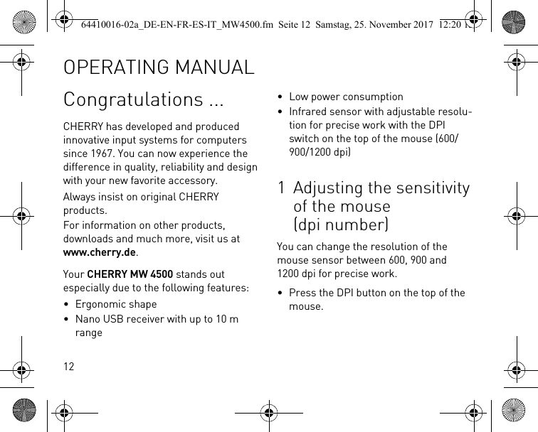 12Congratulations ...CHERRY has developed and produced innovative input systems for computers since 1967. You can now experience the difference in quality, reliability and design with your new favorite accessory.Always insist on original CHERRY products.For information on other products, downloads and much more, visit us at www.cherry.de.Your CHERRY MW 4500 stands out especially due to the following features:• Ergonomic shape• Nano USB receiver with up to 10 m range• Low power consumption• Infrared sensor with adjustable resolu-tion for precise work with the DPI switch on the top of the mouse (600/900/1200 dpi)1 Adjusting the sensitivity of the mouse (dpi number)You can change the resolution of the mouse sensor between 600, 900 and 1200 dpi for precise work.• Press the DPI button on the top of the mouse.OPERATING MANUAL64410016-02a_DE-EN-FR-ES-IT_MW4500.fm  Seite 12  Samstag, 25. November 2017  12:20 12