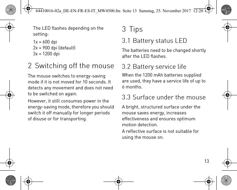 13The LED flashes depending on the setting:1x = 600 dpi2x = 900 dpi (default)3x = 1200 dpi2 Switching off the mouseThe mouse switches to energy-saving mode if it is not moved for 10 seconds. It detects any movement and does not need to be switched on again.However, it still consumes power in the energy-saving mode, therefore you should switch it off manually for longer periods of disuse or for transporting.3Tips3.1 Battery status LEDThe batteries need to be changed shortly after the LED flashes.3.2 Battery service lifeWhen the 1200 mAh batteries supplied are used, they have a service life of up to 6 months.3.3 Surface under the mouseA bright, structured surface under the mouse saves energy, increases effectiveness and ensures optimum motion detection.A reflective surface is not suitable for using the mouse on.64410016-02a_DE-EN-FR-ES-IT_MW4500.fm  Seite 13  Samstag, 25. November 2017  12:20 12