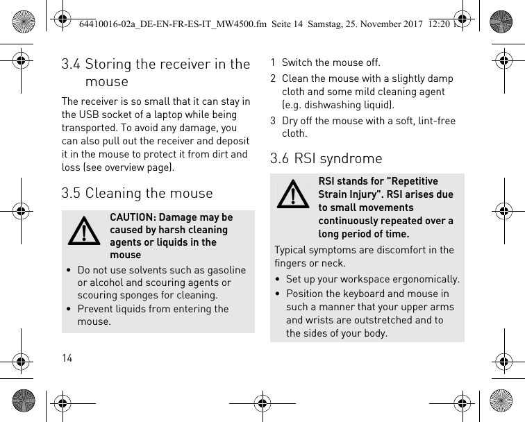 143.4 Storing the receiver in the mouseThe receiver is so small that it can stay in the USB socket of a laptop while being transported. To avoid any damage, you can also pull out the receiver and deposit it in the mouse to protect it from dirt and loss (see overview page).3.5 Cleaning the mouseCAUTION: Damage may be caused by harsh cleaning agents or liquids in the mouse• Do not use solvents such as gasoline or alcohol and scouring agents or scouring sponges for cleaning.• Prevent liquids from entering the mouse.1 Switch the mouse off.2 Clean the mouse with a slightly damp cloth and some mild cleaning agent (e.g. dishwashing liquid).3 Dry off the mouse with a soft, lint-free cloth.3.6 RSI syndromeRSI stands for &quot;Repetitive Strain Injury&quot;. RSI arises due to small movements continuously repeated over a long period of time.Typical symptoms are discomfort in the fingers or neck.• Set up your workspace ergonomically.• Position the keyboard and mouse in such a manner that your upper arms and wrists are outstretched and to the sides of your body.64410016-02a_DE-EN-FR-ES-IT_MW4500.fm  Seite 14  Samstag, 25. November 2017  12:20 12