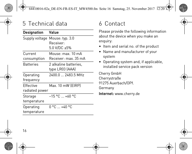 165Technical dataDesignation ValueSupply voltage Mouse: typ. 3.0Receiver: 5.0 V/DC ±5%Current consumptionMouse: max. 10 mAReceiver: max. 35 mABatteries 2 alkaline batteries, type LR03 (AAA)Operating frequency2400.0 ... 2483.5 MHzEffective radiated powerMax. 10 mW (EIRP)Storage temperature–15 °C ... +60 °COperating temperature0 °C ... +40 °C6ContactPlease provide the following information about the device when you make an enquiry:• Item and serial no. of the product• Name and manufacturer of your system• Operating system and, if applicable, installed service pack versionCherry GmbHCherrystraße91275 Auerbach/OPf.GermanyInternet: www.cherry.de64410016-02a_DE-EN-FR-ES-IT_MW4500.fm  Seite 16  Samstag, 25. November 2017  12:20 12