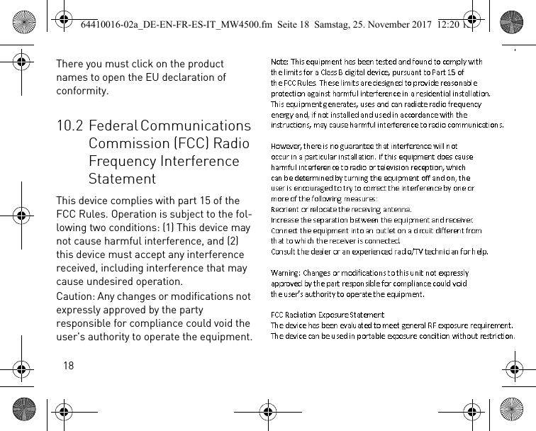 18There you must click on the product names to open the EU declaration of conformity.10.2 Federal Communications Commission (FCC) Radio Frequency Interference StatementThis device complies with part 15 of the FCC Rules. Operation is subject to the fol-lowing two conditions: (1) This device may not cause harmful interference, and (2) this device must accept any interference received, including interference that may cause undesired operation.Caution: Any changes or modifications not expressly approved by the party responsible for compliance could void the user&apos;s authority to operate the equipment.64410016-02a_DE-EN-FR-ES-IT_MW4500.fm  Seite 18  Samstag, 25. November 2017  12:20 12Note:ThisequipmenthasbeentestedandfoundtocomplywiththelimitsforaClassBdigitaldevice,pursuanttoPart15oftheFCCRules.Theselimitsaredesignedtoprovidereasonableprotectionagainstharmfulinterferenceinaresidentialinstallation.Thisequipmentgenerates,usesandcanradiateradiofrequencyenergyand,ifnotinstalledandusedinaccordancewiththeinstructions,maycauseharmfulinterferencetoradiocommunications.However,thereisnoguaranteethatinterferencewillnotoccurinaparticularinstallation.Ifthisequipmentdoescauseharmfulinterferencetoradioortelevisionreception,whichcanbedeterminedbyturningtheequipmentoffandon,theuserisencouragedtotrytocorrecttheinterferencebyoneormoreofthefollowingmeasures:Reorientorrelocatethereceivingantenna.Increasetheseparationbetweentheequipmentandreceiver.Connecttheequipmentintoanoutletonacircuitdifferentfromthattowhichthereceiverisconnected.Consultthedealeroranexperiencedradio/TVtechnicianforhelp.Warning:Changesormodificationstothisunitnotexpresslyapprovedbythepartresponsibleforcompliancecouldvoidtheuser’sauthoritytooperatetheequipment.FCCRadiationExposureStatementThedevicehasbeenevaluatedtomeetgeneralRFexposurerequirement.Thedevicecanbeusedinportableexposureconditionwithoutrestriction.Note:ThisequipmenthasbeentestedandfoundtocomplywiththelimitsforaClassBdigitaldevice,pursuanttoPart15oftheFCCRules.Theselimitsaredesignedtoprovidereasonableprotectionagainstharmfulinterferenceinaresidentialinstallation.Thisequipmentgenerates,usesandcanradiateradiofrequencyenergyand,ifnotinstalledandusedinaccordancewiththeinstructions,maycauseharmfulinterferencetoradiocommunications.However,thereisnoguaranteethatinterferencewillnotoccurinaparticularinstallation.Ifthisequipmentdoescauseharmfulinterferencetoradioortelevisionreception,whichcanbedeterminedbyturningtheequipmentoffandon,theuserisencouragedtotrytocorrecttheinterferencebyoneormoreofthefollowingmeasures:Reorientorrelocatethereceivingantenna.Increasetheseparationbetweentheequipmentandreceiver.Connecttheequipmentintoanoutletonacircuitdifferentfromthattowhichthereceiverisconnected.Consultthedealeroranexperiencedradio/TVtechnicianforhelp.Warning:Changesormodificationstothisunitnotexpresslyapprovedbythepartresponsibleforcompliancecouldvoidtheuser’sauthoritytooperatetheequipment.FCCRadiationExposureStatementThedevicehasbeenevaluatedtomeetgeneralRFexposurerequirement.Thedevicecanbeusedinportableexposureconditionwithoutrestriction.Note:ThisequipmenthasbeentestedandfoundtocomplywiththelimitsforaClassBdigitaldevice,pursuanttoPart15oftheFCCRules.Theselimitsaredesignedtoprovidereasonableprotectionagainstharmfulinterferenceinaresidentialinstallation.Thisequipmentgenerates,usesandcanradiateradiofrequencyenergyand,ifnotinstalledandusedinaccordancewiththeinstructions,maycauseharmfulinterferencetoradiocommunications.However,thereisnoguaranteethatinterferencewillnotoccurinaparticularinstallation.Ifthisequipmentdoescauseharmfulinterferencetoradioortelevisionreception,whichcanbedeterminedbyturningtheequipmentoffandon,theuserisencouragedtotrytocorrecttheinterferencebyoneormoreofthefollowingmeasures:Reorientorrelocatethereceivingantenna.Increasetheseparationbetweentheequipmentandreceiver.Connecttheequipmentintoanoutletonacircuitdifferentfromthattowhichthereceiverisconnected.Consultthedealeroranexperiencedradio/TVtechnicianforhelp.Warning:Changesormodificationstothisunitnotexpresslyapprovedbythepartresponsibleforcompliancecouldvoidtheuser’sauthoritytooperatetheequipment.FCCRadiationExposureStatementThedevicehasbeenevaluatedtomeetgeneralRFexposurerequirement.Thedevicecanbeusedinportableexposureconditionwithoutrestriction.