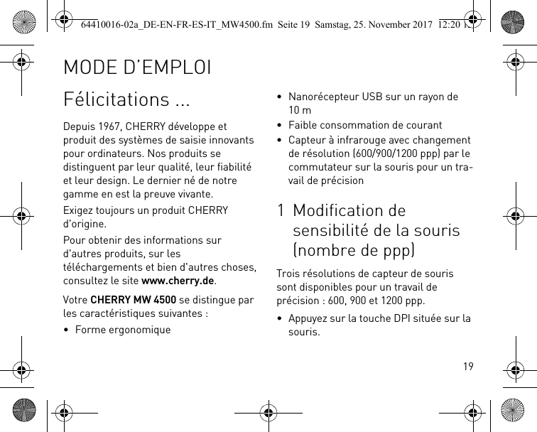 19Félicitations ...Depuis 1967, CHERRY développe et produit des systèmes de saisie innovants pour ordinateurs. Nos produits se distinguent par leur qualité, leur fiabilité et leur design. Le dernier né de notre gamme en est la preuve vivante.Exigez toujours un produit CHERRY d&apos;origine.Pour obtenir des informations sur d&apos;autres produits, sur les téléchargements et bien d&apos;autres choses, consultez le site www.cherry.de.Votre CHERRY MW 4500 se distingue par les caractéristiques suivantes :• Forme ergonomique• Nanorécepteur USB sur un rayon de 10 m• Faible consommation de courant• Capteur à infrarouge avec changement de résolution (600/900/1200 ppp) par le commutateur sur la souris pour un tra-vail de précision1 Modification de sensibilité de la souris (nombre de ppp)Trois résolutions de capteur de souris sont disponibles pour un travail de précision : 600, 900 et 1200 ppp.• Appuyez sur la touche DPI située sur la souris.MODE D’EMPLOI64410016-02a_DE-EN-FR-ES-IT_MW4500.fm  Seite 19  Samstag, 25. November 2017  12:20 12