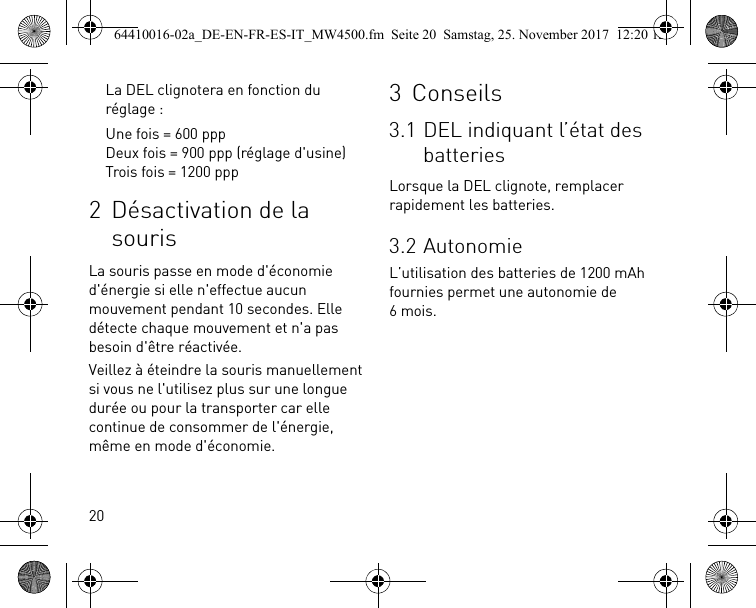 20La DEL clignotera en fonction du réglage :Une fois = 600 pppDeux fois = 900 ppp (réglage d&apos;usine)Trois fois = 1200 ppp2 Désactivation de la sourisLa souris passe en mode d&apos;économie d&apos;énergie si elle n&apos;effectue aucun mouvement pendant 10 secondes. Elle détecte chaque mouvement et n&apos;a pas besoin d&apos;être réactivée.Veillez à éteindre la souris manuellement si vous ne l&apos;utilisez plus sur une longue durée ou pour la transporter car elle continue de consommer de l&apos;énergie, même en mode d&apos;économie.3 Conseils3.1 DEL indiquant l’état des batteriesLorsque la DEL clignote, remplacer rapidement les batteries.3.2 AutonomieL’utilisation des batteries de 1200 mAh fournies permet une autonomie de 6mois.64410016-02a_DE-EN-FR-ES-IT_MW4500.fm  Seite 20  Samstag, 25. November 2017  12:20 12