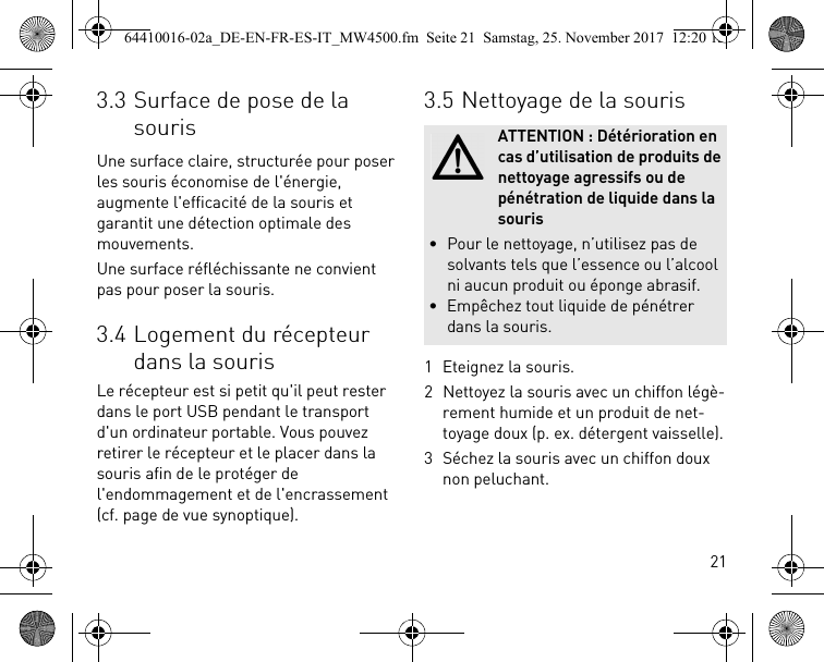 213.3 Surface de pose de la sourisUne surface claire, structurée pour poser les souris économise de l&apos;énergie, augmente l&apos;efficacité de la souris et garantit une détection optimale des mouvements.Une surface réfléchissante ne convient pas pour poser la souris.3.4 Logement du récepteur dans la sourisLe récepteur est si petit qu&apos;il peut rester dans le port USB pendant le transport d&apos;un ordinateur portable. Vous pouvez retirer le récepteur et le placer dans la souris afin de le protéger de l&apos;endommagement et de l&apos;encrassement (cf. page de vue synoptique).3.5 Nettoyage de la souris1 Eteignez la souris.2 Nettoyez la souris avec un chiffon légè-rement humide et un produit de net-toyage doux (p. ex. détergent vaisselle).3 Séchez la souris avec un chiffon doux non peluchant.ATTENTION : Détérioration en cas d’utilisation de produits de nettoyage agressifs ou de pénétration de liquide dans la souris• Pour le nettoyage, n’utilisez pas de solvants tels que l’essence ou l’alcool ni aucun produit ou éponge abrasif.• Empêchez tout liquide de pénétrer dans la souris.64410016-02a_DE-EN-FR-ES-IT_MW4500.fm  Seite 21  Samstag, 25. November 2017  12:20 12