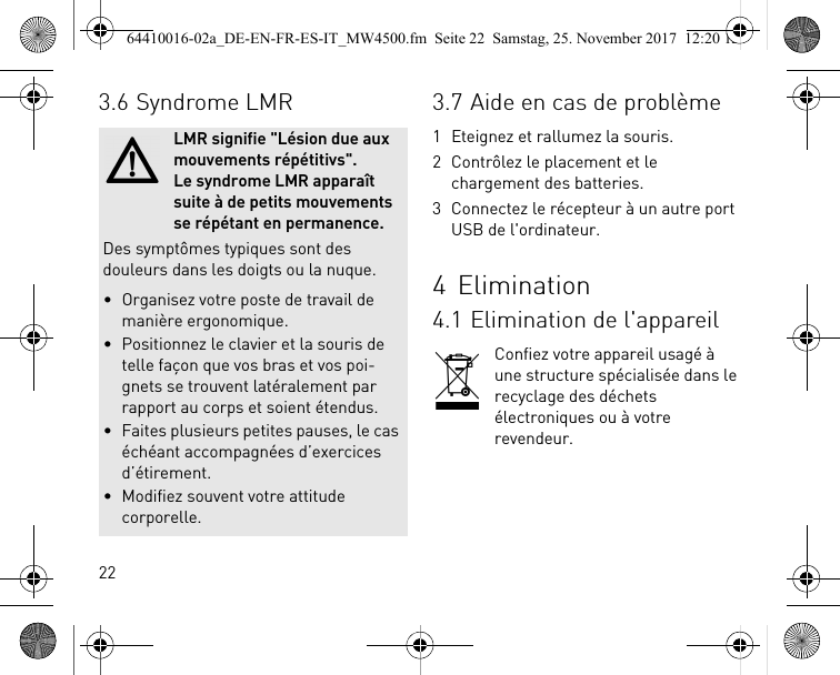 223.6 Syndrome LMRLMR signifie &quot;Lésion due aux mouvements répétitivs&quot;. Le syndrome LMR apparaît suite à de petits mouvements se répétant en permanence.Des symptômes typiques sont des douleurs dans les doigts ou la nuque.• Organisez votre poste de travail de manière ergonomique.• Positionnez le clavier et la souris de telle façon que vos bras et vos poi-gnets se trouvent latéralement par rapport au corps et soient étendus.• Faites plusieurs petites pauses, le cas échéant accompagnées d’exercices d’étirement.• Modifiez souvent votre attitude corporelle.3.7 Aide en cas de problème1 Eteignez et rallumez la souris.2 Contrôlez le placement et le chargement des batteries.3 Connectez le récepteur à un autre port USB de l&apos;ordinateur.4Elimination4.1 Elimination de l&apos;appareilConfiez votre appareil usagé à une structure spécialisée dans le recyclage des déchets électroniques ou à votre revendeur.64410016-02a_DE-EN-FR-ES-IT_MW4500.fm  Seite 22  Samstag, 25. November 2017  12:20 12