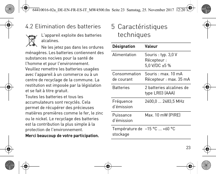 234.2 Elimination des batteriesL&apos;appareil exploite des batteries alcalines.Ne les jetez pas dans les ordures ménagères. Les batteries contiennent des substances nocives pour la santé de l&apos;homme et pour l&apos;environnement. Veuillez remettre les batteries usagées avec l&apos;appareil à un commerce ou à un centre de recyclage de la commune. La restitution est imposée par la législation et se fait à titre gratuit.Toutes les batteries et tous les accumulateurs sont recyclés. Cela permet de récupérer des précieuses matières premières comme le fer, le zinc ou le nickel. Le recyclage des batteries est la contribution la plus simple à la protection de l&apos;environnement.Merci beaucoup de votre participation.5 Caractéristiques techniquesDésignation ValeurAlimentation Souris : typ. 3,0 VRécepteur : 5,0 V/DC ±5 %Consommation de courantSouris : max. 10 mARécepteur : max. 35 mABatteries 2 batteries alcalines de type LR03 (AAA)Fréquence d’émission2400,0 ... 2483,5 MHzPuissance d’émissionMax. 10 mW (PIRE)Température de stockage–15 °C ... +60 °C64410016-02a_DE-EN-FR-ES-IT_MW4500.fm  Seite 23  Samstag, 25. November 2017  12:20 12