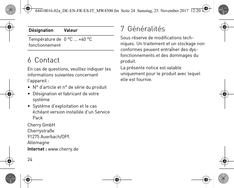 246ContactEn cas de questions, veuillez indiquer les informations suivantes concernant l&apos;appareil :• N° d&apos;article et n° de série du produit• Désignation et fabricant de votre système• Système d&apos;exploitation et le cas échéant version installée d&apos;un Service PackCherry GmbHCherrystraße91275 Auerbach/OPf.AllemagneInternet : www.cherry.deTempérature de fonctionnement0 °C ... +40 °CDésignation Valeur 7 GénéralitésSous réserve de modifications tech-niques. Un traitement et un stockage non conformes peuvent entraîner des dys-fonctionnements et des dommages du produit.La présente notice est valable uniquement pour le produit avec lequel elle est fournie.64410016-02a_DE-EN-FR-ES-IT_MW4500.fm  Seite 24  Samstag, 25. November 2017  12:20 12