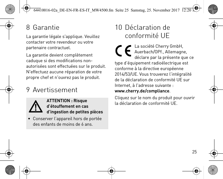 258 GarantieLa garantie légale s&apos;applique. Veuillez contacter votre revendeur ou votre partenaire contractuel.La garantie devient complètement caduque si des modifications non-autorisées sont effectuées sur le produit. N&apos;effectuez aucune réparation de votre propre chef et n&apos;ouvrez pas le produit.9 AvertissementATTENTION : Risque d’étouffement en cas d’ingestion de petites pièces• Conserver l’appareil hors de portée des enfants de moins de 6 ans.10 Déclaration de conformité UELa société Cherry GmbH, Auerbach/OPf., Allemagne, déclare par la présente que ce type d’équipement radioélectrique est conforme à la directive européenne 2014/53/UE. Vous trouverez l’intégralité de la déclaration de conformité UE sur Internet, à l&apos;adresse suivante : www.cherry.de/compliance.Cliquez sur le nom du produit pour ouvrir la déclaration de conformité UE.64410016-02a_DE-EN-FR-ES-IT_MW4500.fm  Seite 25  Samstag, 25. November 2017  12:20 12