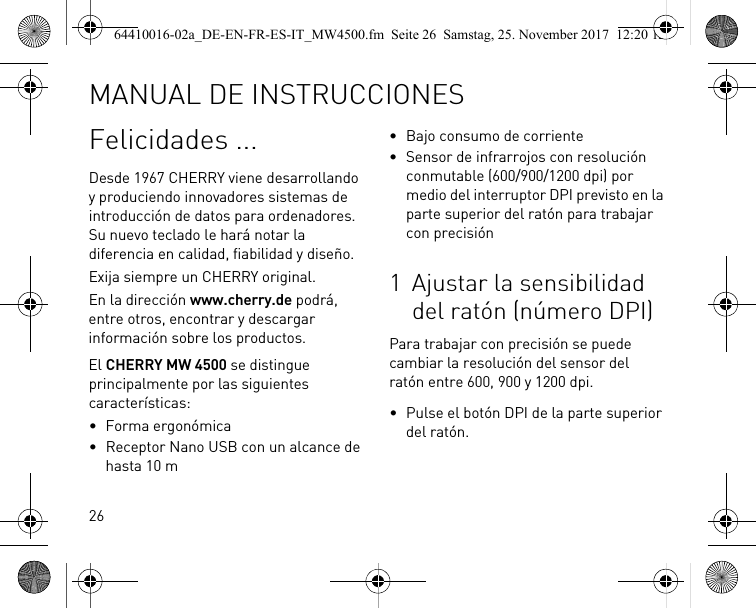 26Felicidades ...Desde 1967 CHERRY viene desarrollando y produciendo innovadores sistemas de introducción de datos para ordenadores. Su nuevo teclado le hará notar la diferencia en calidad, fiabilidad y diseño.Exija siempre un CHERRY original.En la dirección www.cherry.de podrá, entre otros, encontrar y descargar información sobre los productos.El CHERRY MW 4500 se distingue principalmente por las siguientes características:• Forma ergonómica• Receptor Nano USB con un alcance de hasta 10 m• Bajo consumo de corriente• Sensor de infrarrojos con resolución conmutable (600/900/1200 dpi) por medio del interruptor DPI previsto en la parte superior del ratón para trabajar con precisión1 Ajustar la sensibilidad del ratón (número DPI)Para trabajar con precisión se puede cambiar la resolución del sensor del ratón entre 600, 900 y 1200 dpi.• Pulse el botón DPI de la parte superior del ratón.MANUAL DE INSTRUCCIONES64410016-02a_DE-EN-FR-ES-IT_MW4500.fm  Seite 26  Samstag, 25. November 2017  12:20 12