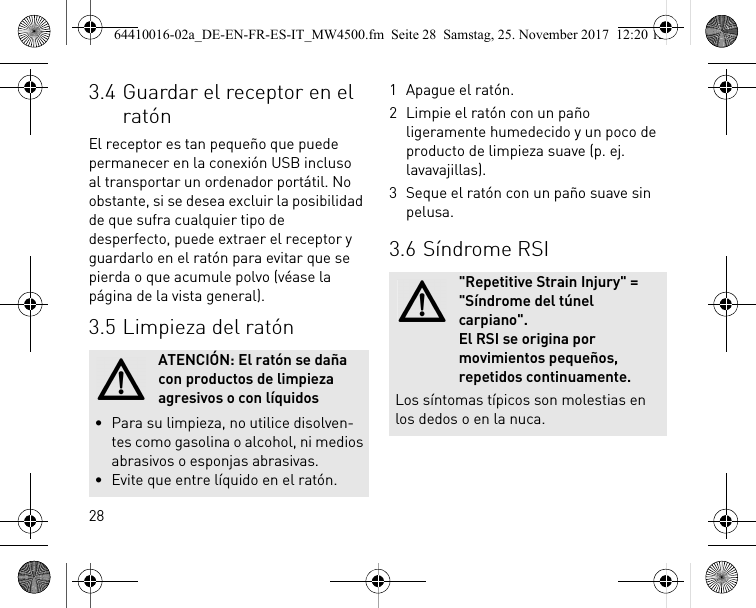 283.4 Guardar el receptor en el ratónEl receptor es tan pequeño que puede permanecer en la conexión USB incluso al transportar un ordenador portátil. No obstante, si se desea excluir la posibilidad de que sufra cualquier tipo de desperfecto, puede extraer el receptor y guardarlo en el ratón para evitar que se pierda o que acumule polvo (véase la página de la vista general).3.5 Limpieza del ratónATENCIÓN: El ratón se daña con productos de limpieza agresivos o con líquidos• Para su limpieza, no utilice disolven-tes como gasolina o alcohol, ni medios abrasivos o esponjas abrasivas.• Evite que entre líquido en el ratón.1 Apague el ratón.2 Limpie el ratón con un paño ligeramente humedecido y un poco de producto de limpieza suave (p. ej. lavavajillas).3 Seque el ratón con un paño suave sin pelusa.3.6 Síndrome RSI&quot;Repetitive Strain Injury&quot; = &quot;Síndrome del túnel carpiano&quot;. El RSI se origina por movimientos pequeños, repetidos continuamente.Los síntomas típicos son molestias en los dedos o en la nuca.64410016-02a_DE-EN-FR-ES-IT_MW4500.fm  Seite 28  Samstag, 25. November 2017  12:20 12