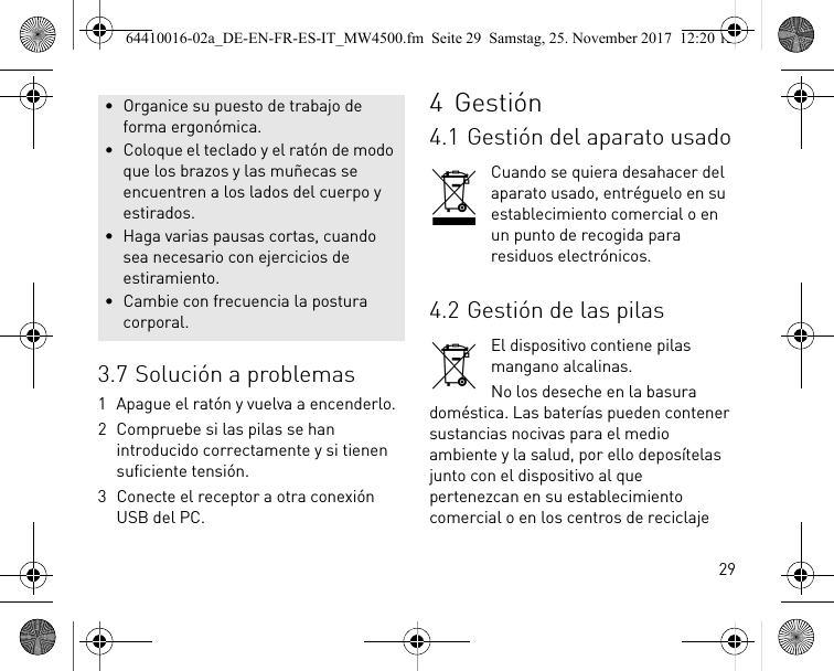 293.7 Solución a problemas1 Apague el ratón y vuelva a encenderlo.2 Compruebe si las pilas se han introducido correctamente y si tienen suficiente tensión.3 Conecte el receptor a otra conexión USB del PC.• Organice su puesto de trabajo de forma ergonómica.• Coloque el teclado y el ratón de modo que los brazos y las muñecas se encuentren a los lados del cuerpo y estirados.• Haga varias pausas cortas, cuando sea necesario con ejercicios de estiramiento.• Cambie con frecuencia la postura corporal.4Gestión4.1 Gestión del aparato usadoCuando se quiera desahacer del aparato usado, entréguelo en su establecimiento comercial o en un punto de recogida para residuos electrónicos.4.2 Gestión de las pilasEl dispositivo contiene pilas mangano alcalinas.No los deseche en la basura doméstica. Las baterías pueden contener sustancias nocivas para el medio ambiente y la salud, por ello deposítelas junto con el dispositivo al que pertenezcan en su establecimiento comercial o en los centros de reciclaje 64410016-02a_DE-EN-FR-ES-IT_MW4500.fm  Seite 29  Samstag, 25. November 2017  12:20 12