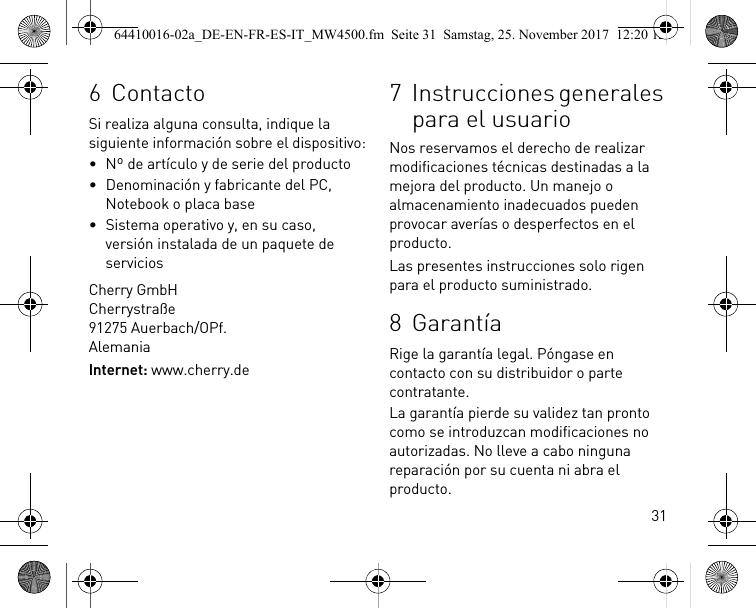 316 ContactoSi realiza alguna consulta, indique la siguiente información sobre el dispositivo:• Nº de artículo y de serie del producto• Denominación y fabricante del PC, Notebook o placa base• Sistema operativo y, en su caso, versión instalada de un paquete de serviciosCherry GmbHCherrystraße91275 Auerbach/OPf.AlemaniaInternet: www.cherry.de7 Instrucciones generales para el usuarioNos reservamos el derecho de realizar modificaciones técnicas destinadas a la mejora del producto. Un manejo o almacenamiento inadecuados pueden provocar averías o desperfectos en el producto.Las presentes instrucciones solo rigen para el producto suministrado.8 GarantíaRige la garantía legal. Póngase en contacto con su distribuidor o parte contratante.La garantía pierde su validez tan pronto como se introduzcan modificaciones no autorizadas. No lleve a cabo ninguna reparación por su cuenta ni abra el producto.64410016-02a_DE-EN-FR-ES-IT_MW4500.fm  Seite 31  Samstag, 25. November 2017  12:20 12