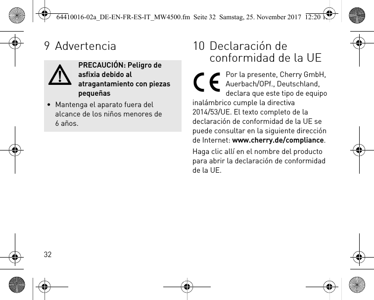 329AdvertenciaPRECAUCIÓN: Peligro de asfixia debido al atragantamiento con piezas pequeñas• Mantenga el aparato fuera del alcance de los niños menores de 6años.10 Declaración de conformidad de la UEPor la presente, Cherry GmbH, Auerbach/OPf., Deutschland, declara que este tipo de equipo inalámbrico cumple la directiva 2014/53/UE. El texto completo de la declaración de conformidad de la UE se puede consultar en la siguiente dirección de Internet: www.cherry.de/compliance.Haga clic allí en el nombre del producto para abrir la declaración de conformidad de la UE.64410016-02a_DE-EN-FR-ES-IT_MW4500.fm  Seite 32  Samstag, 25. November 2017  12:20 12