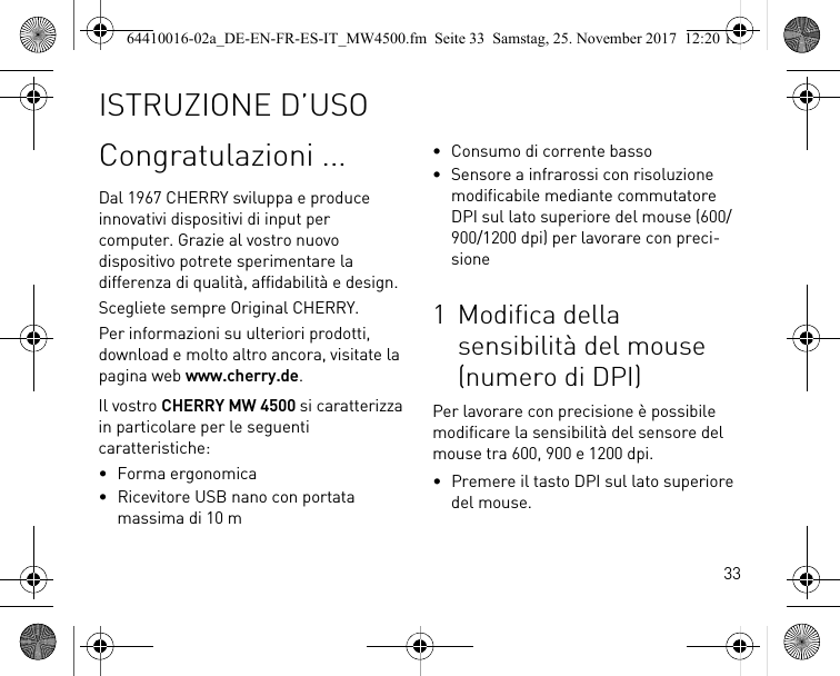 33Congratulazioni ...Dal 1967 CHERRY sviluppa e produce innovativi dispositivi di input per computer. Grazie al vostro nuovo dispositivo potrete sperimentare la differenza di qualità, affidabilità e design.Scegliete sempre Original CHERRY.Per informazioni su ulteriori prodotti, download e molto altro ancora, visitate la pagina web www.cherry.de.Il vostro CHERRY MW 4500 si caratterizza in particolare per le seguenti caratteristiche:• Forma ergonomica• Ricevitore USB nano con portata massima di 10 m• Consumo di corrente basso• Sensore a infrarossi con risoluzione modificabile mediante commutatore DPI sul lato superiore del mouse (600/900/1200 dpi) per lavorare con preci-sione1 Modifica della sensibilità del mouse (numero di DPI)Per lavorare con precisione è possibile modificare la sensibilità del sensore del mouse tra 600, 900 e 1200 dpi.• Premere il tasto DPI sul lato superiore del mouse.ISTRUZIONE D’USO64410016-02a_DE-EN-FR-ES-IT_MW4500.fm  Seite 33  Samstag, 25. November 2017  12:20 12