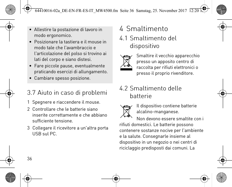 363.7 Aiuto in caso di problemi1 Spegnere e riaccendere il mouse.2 Controllare che le batterie siano inserite correttamente e che abbiano sufficiente tensione.3 Collegare il ricevitore a un&apos;altra porta USB sul PC.• Allestire la postazione di lavoro in modo ergonomico.• Posizionare la tastiera e il mouse in modo tale che l&apos;avambraccio e l&apos;articolazione del polso si trovino ai lati del corpo e siano distesi.• Fare piccole pause, eventualmente praticando esercizi di allungamento.• Cambiare spesso posizione.4Smaltimento4.1 Smaltimento del dispositivoSmaltire il vecchio apparecchio presso un apposito centro di raccolta per rifiuti elettronici o presso il proprio rivenditore.4.2 Smaltimento delle batterieIl dispositivo contiene batterie alcalino-manganese.Non devono essere smaltite con i rifiuti domestici. Le batterie possono contenere sostanze nocive per l&apos;ambiente e la salute. Consegnarle insieme al dispositivo in un negozio o nei centri di riciclaggio predisposti dai comuni. La 64410016-02a_DE-EN-FR-ES-IT_MW4500.fm  Seite 36  Samstag, 25. November 2017  12:20 12