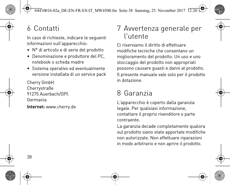 386 ContattiIn caso di richieste, indicare le seguenti informazioni sull&apos;apparecchio:• N° di articolo e di serie del prodotto• Denominazione e produttore del PC, notebook o scheda madre• Sistema operativo ed eventualmente versione installata di un service packCherry GmbHCherrystraße91275 Auerbach/OPf.GermaniaInternet: www.cherry.de7 Avvertenza generale per l&apos;utenteCi riserviamo il diritto di effettuare modifiche tecniche che consentano un miglioramento del prodotto. Un uso e uno stoccaggio del prodotto non appropriati possono causare guasti e danni al prodotto.Il presente manuale vale solo per il prodotto in dotazione.8 GaranziaL&apos;apparecchio è coperto dalla garanzia legale. Per qualsiasi informazione, contattare il proprio rivenditore o parte contraente.La garanzia decade completamente qualora sul prodotto siano state apportate modifiche non autorizzate. Non effettuare riparazioni in modo arbitrario e non aprire il prodotto.64410016-02a_DE-EN-FR-ES-IT_MW4500.fm  Seite 38  Samstag, 25. November 2017  12:20 12