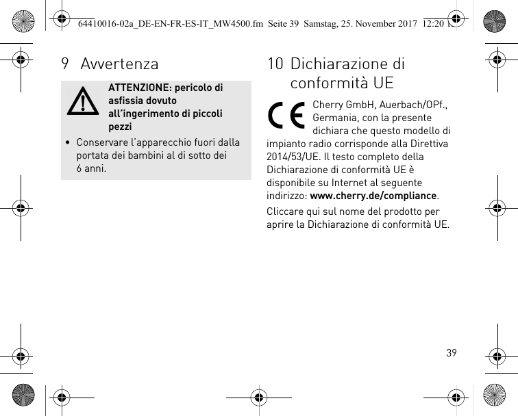 399 AvvertenzaATTENZIONE: pericolo di asfissia dovuto all’ingerimento di piccoli pezzi• Conservare l’apparecchio fuori dalla portata dei bambini al di sotto dei 6 anni.10 Dichiarazione di conformità UECherry GmbH, Auerbach/OPf., Germania, con la presente dichiara che questo modello di impianto radio corrisponde alla Direttiva 2014/53/UE. Il testo completo della Dichiarazione di conformità UE è disponibile su Internet al seguente indirizzo: www.cherry.de/compliance.Cliccare qui sul nome del prodotto per aprire la Dichiarazione di conformità UE.64410016-02a_DE-EN-FR-ES-IT_MW4500.fm  Seite 39  Samstag, 25. November 2017  12:20 12