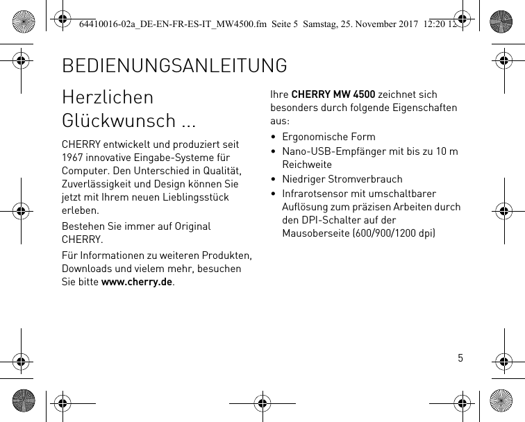 5Herzlichen Glückwunsch ...CHERRY entwickelt und produziert seit 1967 innovative Eingabe-Systeme für Computer. Den Unterschied in Qualität, Zuverlässigkeit und Design können Sie jetzt mit Ihrem neuen Lieblingsstück erleben.Bestehen Sie immer auf Original CHERRY.Für Informationen zu weiteren Produkten, Downloads und vielem mehr, besuchen Sie bitte www.cherry.de.Ihre CHERRY MW 4500 zeichnet sich besonders durch folgende Eigenschaften aus:• Ergonomische Form• Nano-USB-Empfänger mit bis zu 10 m Reichweite• Niedriger Stromverbrauch• Infrarotsensor mit umschaltbarer Auflösung zum präzisen Arbeiten durch den DPI-Schalter auf der Mausoberseite (600/900/1200 dpi)BEDIENUNGSANLEITUNG64410016-02a_DE-EN-FR-ES-IT_MW4500.fm  Seite 5  Samstag, 25. November 2017  12:20 12