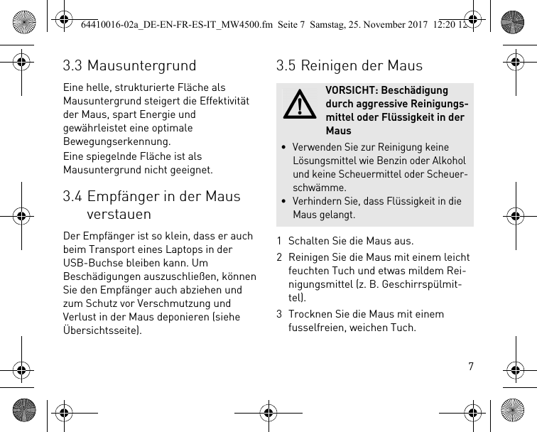 73.3 MausuntergrundEine helle, strukturierte Fläche als Mausuntergrund steigert die Effektivität der Maus, spart Energie und gewährleistet eine optimale Bewegungserkennung.Eine spiegelnde Fläche ist als Mausuntergrund nicht geeignet.3.4 Empfänger in der Maus verstauenDer Empfänger ist so klein, dass er auch beim Transport eines Laptops in der USB-Buchse bleiben kann. Um Beschädigungen auszuschließen, können Sie den Empfänger auch abziehen und zum Schutz vor Verschmutzung und Verlust in der Maus deponieren (siehe Übersichtsseite).3.5 Reinigen der Maus1 Schalten Sie die Maus aus.2 Reinigen Sie die Maus mit einem leicht feuchten Tuch und etwas mildem Rei-nigungsmittel (z. B. Geschirrspülmit-tel).3 Trocknen Sie die Maus mit einem fusselfreien, weichen Tuch.VORSICHT: Beschädigung durch aggressive Reinigungs-mittel oder Flüssigkeit in der Maus• Verwenden Sie zur Reinigung keine Lösungsmittel wie Benzin oder Alkohol und keine Scheuermittel oder Scheuer-schwämme.• Verhindern Sie, dass Flüssigkeit in die Maus gelangt.64410016-02a_DE-EN-FR-ES-IT_MW4500.fm  Seite 7  Samstag, 25. November 2017  12:20 12