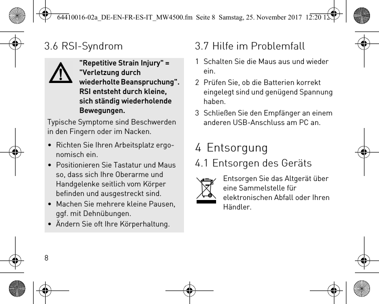 83.6 RSI-Syndrom&quot;Repetitive Strain Injury&quot; = &quot;Verletzung durch wiederholte Beanspruchung&quot;. RSI entsteht durch kleine, sich ständig wiederholende Bewegungen.Typische Symptome sind Beschwerden in den Fingern oder im Nacken.• Richten Sie Ihren Arbeitsplatz ergo-nomisch ein.• Positionieren Sie Tastatur und Maus so, dass sich Ihre Oberarme und Handgelenke seitlich vom Körper befinden und ausgestreckt sind.• Machen Sie mehrere kleine Pausen, ggf. mit Dehnübungen.• Ändern Sie oft Ihre Körperhaltung.3.7 Hilfe im Problemfall1 Schalten Sie die Maus aus und wieder ein.2 Prüfen Sie, ob die Batterien korrekt eingelegt sind und genügend Spannung haben.3 Schließen Sie den Empfänger an einem anderen USB-Anschluss am PC an.4Entsorgung4.1 Entsorgen des GerätsEntsorgen Sie das Altgerät über eine Sammelstelle für elektronischen Abfall oder Ihren Händler.64410016-02a_DE-EN-FR-ES-IT_MW4500.fm  Seite 8  Samstag, 25. November 2017  12:20 12