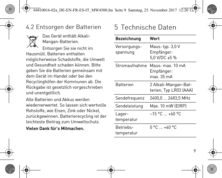 94.2 Entsorgen der BatterienDas Gerät enthält Alkali-Mangan-Batterien.Entsorgen Sie sie nicht im Hausmüll. Batterien enthalten möglicherweise Schadstoffe, die Umwelt und Gesundheit schaden können. Bitte geben Sie die Batterien gemeinsam mit dem Gerät im Handel oder bei den Recyclinghöfen der Kommunen ab. Die Rückgabe ist gesetzlich vorgeschrieben und unentgeltlich.Alle Batterien und Akkus werden wiederverwertet. So lassen sich wertvolle Rohstoffe, wie Eisen, Zink oder Nickel, zurückgewinnen. Batterierecycling ist der leichteste Beitrag zum Umweltschutz.Vielen Dank für’s Mitmachen.5 Technische DatenBezeichnung WertVersorgungs-spannungMaus: typ. 3,0 VEmpfänger: 5,0 V/DC ±5 %Stromaufnahme Maus: max. 10 mAEmpfänger: max. 35 mABatterien 2 Alkali-Mangan-Bat-terien, Typ LR03 (AAA)Sendefrequenz 2400,0 ... 2483,5 MHzSendeleistung Max. 10 mW (EIRP)Lager-temperatur–15 °C ... +60 °CBetriebs-temperatur0 °C ... +40 °C64410016-02a_DE-EN-FR-ES-IT_MW4500.fm  Seite 9  Samstag, 25. November 2017  12:20 12