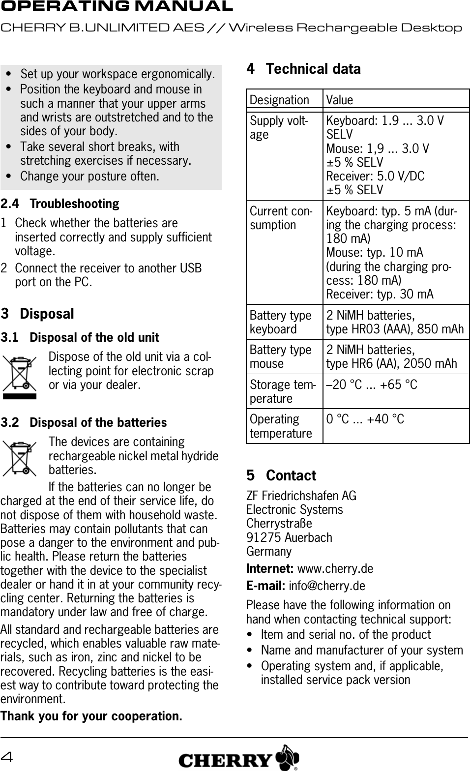 42.4 Troubleshooting1 Check whether the batteries are inserted correctly and supply sufficient voltage.2 Connect the receiver to another USB port on the PC.3Disposal3.1 Disposal of the old unitDispose of the old unit via a col-lecting point for electronic scrap or via your dealer.3.2 Disposal of the batteriesThe devices are containing rechargeable nickel metal hydride batteries.If the batteries can no longer be charged at the end of their service life, do not dispose of them with household waste. Batteries may contain pollutants that can pose a danger to the environment and pub-lic health. Please return the batteries together with the device to the specialist dealer or hand it in at your community recy-cling center. Returning the batteries is mandatory under law and free of charge.All standard and rechargeable batteries are recycled, which enables valuable raw mate-rials, such as iron, zinc and nickel to be recovered. Recycling batteries is the easi-est way to contribute toward protecting the environment.Thank you for your cooperation.• Set up your workspace ergonomically.• Position the keyboard and mouse in such a manner that your upper arms and wrists are outstretched and to the sides of your body.• Take several short breaks, with stretching exercises if necessary.• Change your posture often.4 Technical data5 ContactZF Friedrichshafen AGElectronic SystemsCherrystraße91275 AuerbachGermanyInternet: www.cherry.deE-mail: info@cherry.dePlease have the following information on hand when contacting technical support:• Item and serial no. of the product• Name and manufacturer of your system• Operating system and, if applicable, installed service pack versionDesignation ValueSupply volt-ageKeyboard: 1.9 ... 3.0 V SELVMouse: 1,9 ... 3.0 V ±5 % SELVReceiver: 5.0 V/DC ±5 % SELVCurrent con-sumptionKeyboard: typ. 5 mA (dur-ing the charging process: 180 mA)Mouse: typ. 10 mA (during the charging pro-cess: 180 mA)Receiver: typ. 30 mABattery type keyboard2 NiMH batteries, type HR03 (AAA), 850 mAhBattery type mouse2 NiMH batteries, type HR6 (AA), 2050 mAhStorage tem-perature–20 °C ... +65 °COperating temperature0 °C ... +40 °COPERATING MANUALCHERRY B.UNLIMITED AES // Wireless Rechargeable Desktop