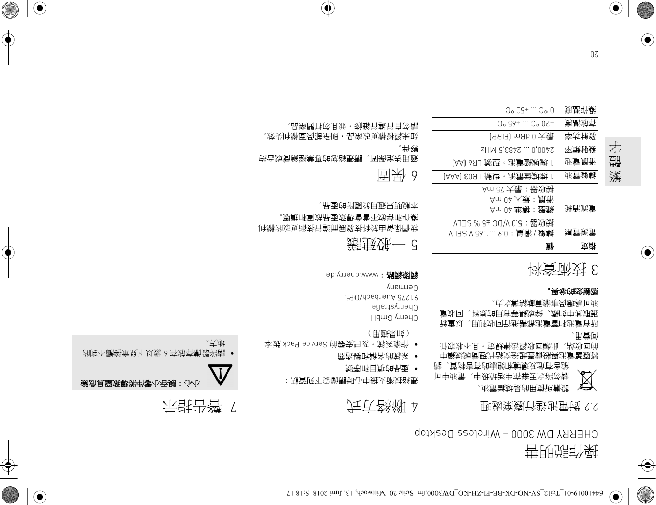 202.2 對電池進行廢棄處理設備所使用的是堿錳電池。請勿將之丟棄在生活垃圾中。電池中可能含有危及環境和健康的有害物質。請將廢舊電池與設備壹起送交給代理商或城鎮中的回收站。此類回收經法律規定，且不收取任何費用。所有電池和蓄電池都需進行回收利用。以重新獲取其中如鐵、鋅或鎳等有用的原料。回收電池可爲環保事業貢獻綿薄之力。感謝您的參與。3技術資料指定 值電源電壓 鍵盤 / 滑鼠：0.9 ...1.65 V SELV接收器：5.0 V/DC ±5 % SELV電流消耗 鍵盤：標準 40 mA滑鼠：最大 40 mA接收器：最大 75 mA鍵盤電池 1 塊堿錳電池，型號 LR03 (AAA)滑鼠電池 1 塊堿錳電池，型號 LR6 (AA)發射頻率 2400,0 ... 2483,5 MHz發射功率 最大 0 dBm (EIRP)存放溫度 –20 °C ... +65 °C操作溫度 0 °C ... +50 °C4聯絡方式連絡技術支援中心時請備妥下列資訊：•產品的項目和序號•系統的名稱和製造商•作業系統，及已安裝的 Service Pack 版本 ( 如果適用 )Cherry GmbHCherrystraße91275 Auerbach/OPf.Germany網際網路： www.cherry.de5一般建議我們保留由於科技發展而進行技術更改的權利。 操作和存放不當會導致產品故障和損壞。本說明只適用於隨附的產品。6保固適用法定保固。 請連絡您的專業經銷商或合約夥伴。如未經授權更改產品，則全部保固權利失效。 請勿自行進行維修，並且勿打開產品。7 警告指示小心：誤吞小零件將導致窒息危險•請將設備存放在 6 歲以下兒童接觸不到的地方。操作説明書CHERRY DW 3000 – Wireless Desktop     繁     體     字64410019-01_Teil2_SV-NO-DK-BE-FI-ZH-KO_DW3000.fm  Seite 20  Mittwoch, 13. Juni 2018  5:18 17