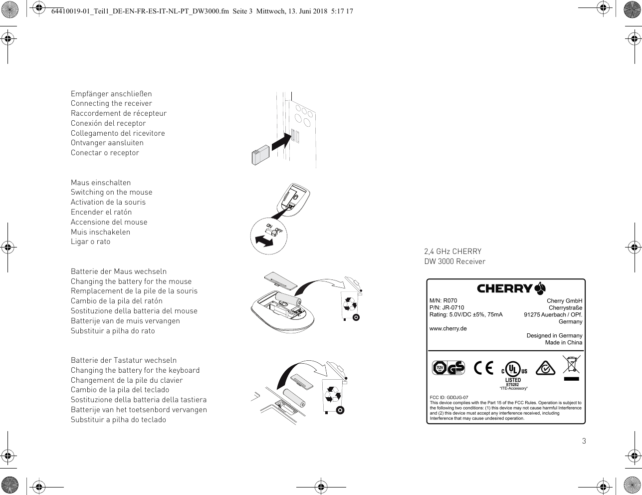 3Empfänger anschließenConnecting the receiverRaccordement de récepteurConexión del receptorCollegamento del ricevitoreOntvanger aansluitenConectar o receptorMaus einschaltenSwitching on the mouseActivation de la sourisEncender el ratónAccensione del mouseMuis inschakelenLigar o ratoBatterie der Maus wechselnChanging the battery for the mouseRemplacement de la pile de la sourisCambio de la pila del ratónSostituzione della batteria del mouseBatterije van de muis vervangenSubstituir a pilha do ratoBatterie der Tastatur wechselnChanging the battery for the keyboardChangement de la pile du clavierCambio de la pila del tecladoSostituzione della batteria della tastieraBatterije van het toetsenbord vervangenSubstituir a pilha do teclado2,4 GHz CHERRY DW 3000 Receiver64410019-01_Teil1_DE-EN-FR-ES-IT-NL-PT_DW3000.fm  Seite 3  Mittwoch, 13. Juni 2018  5:17 17