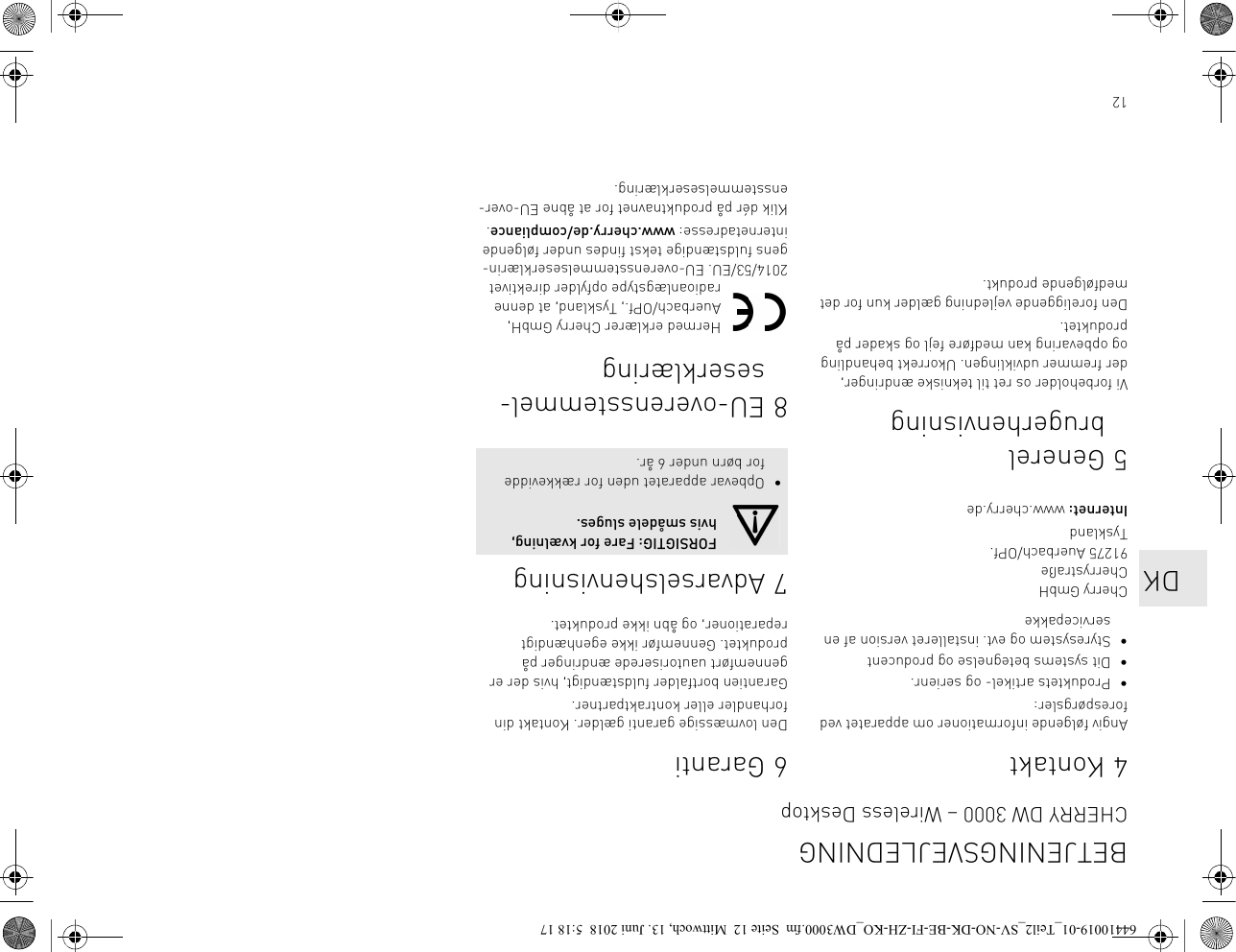 124KontaktAngiv følgende informationer om apparatet ved forespørgsler:• Produktets artikel- og serienr.• Dit systems betegnelse og producent• Styresystem og evt. installeret version af en servicepakkeCherry GmbHCherrystraße91275 Auerbach/OPf.TysklandInternet: www.cherry.de5 Generel brugerhenvisningVi forbeholder os ret til tekniske ændringer, der fremmer udviklingen. Ukorrekt behandling og opbevaring kan medføre fejl og skader på produktet.Den foreliggende vejledning gælder kun for det medfølgende produkt.6GarantiDen lovmæssige garanti gælder. Kontakt din forhandler eller kontraktpartner.Garantien bortfalder fuldstændigt, hvis der er gennemført uautoriserede ændringer på produktet. Gennemfør ikke egenhændigt reparationer, og åbn ikke produktet.7 Advarselshenvisning8 EU-overensstemmel-seserklæringHermed erklærer Cherry GmbH, Auerbach/OPf., Tyskland, at denne radioanlægstype opfylder direktivet 2014/53/EU. EU-overensstemmelseserklærin-gens fuldstændige tekst findes under følgende internetadresse: www.cherry.de/compliance.Klik dér på produktnavnet for at åbne EU-over-ensstemmelseserklæring.FORSIGTIG: Fare for kvælning, hvis smådele sluges.• Opbevar apparatet uden for rækkevidde for børn under 6 år.BETJENINGSVEJLEDNINGCHERRY DW 3000 – Wireless Desktop   DK64410019-01_Teil2_SV-NO-DK-BE-FI-ZH-KO_DW3000.fm  Seite 12  Mittwoch, 13. Juni 2018  5:18 17