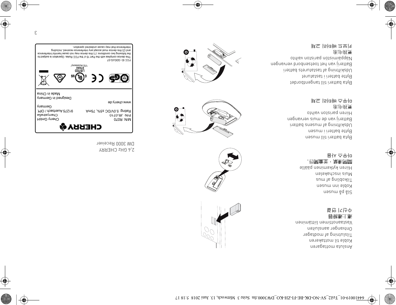 3Ansluta mottagarenKoble til mottakerenTilslutning af modtagerOntvanger aansluitenVastaanottimen liittäminen連上連接器수신기 연결Slå på musenKoble inn musenTilkobling af musMuis inschakelenHiiren kytkeminen päälle關閉滑鼠，並重開啓。마우스 사용Byta batteri till musenBytte batteri i musenUdskiftning af musens batteriBatterij van de muis vervangenHiiren pariston vaihto更换电池마우스 배터리 교체Byta batteri till tangentbordetBytte batteri i tastaturetUdskiftning af tastaturets batteriBatterij van het toetsenbord vervangenNäppäimistön pariston vaihto更换电池키보드 배터리 교체2,4 GHz CHERRY DW 3000 Receiver64410019-01_Teil2_SV-NO-DK-BE-FI-ZH-KO_DW3000.fm  Seite 3  Mittwoch, 13. Juni 2018  5:18 17