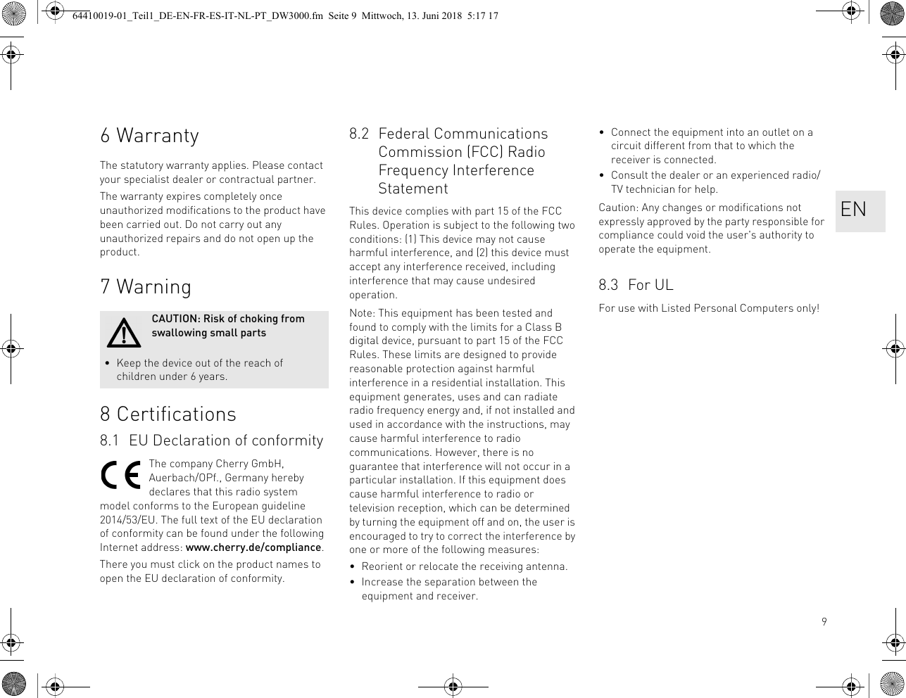 96WarrantyThe statutory warranty applies. Please contact your specialist dealer or contractual partner.The warranty expires completely once unauthorized modifications to the product have been carried out. Do not carry out any unauthorized repairs and do not open up the product.7Warning8 Certifications8.1 EU Declaration of conformityThe company Cherry GmbH, Auerbach/OPf., Germany hereby declares that this radio system model conforms to the European guideline 2014/53/EU. The full text of the EU declaration of conformity can be found under the following Internet address: www.cherry.de/compliance.There you must click on the product names to open the EU declaration of conformity.CAUTION: Risk of choking from swallowing small parts• Keep the device out of the reach of children under 6 years.8.2 Federal Communications Commission (FCC) Radio Frequency Interference StatementThis device complies with part 15 of the FCC Rules. Operation is subject to the following two conditions: (1) This device may not cause harmful interference, and (2) this device must accept any interference received, including interference that may cause undesired operation.Note: This equipment has been tested and found to comply with the limits for a Class B digital device, pursuant to part 15 of the FCC Rules. These limits are designed to provide reasonable protection against harmful interference in a residential installation. This equipment generates, uses and can radiate radio frequency energy and, if not installed and used in accordance with the instructions, may cause harmful interference to radio communications. However, there is no guarantee that interference will not occur in a particular installation. If this equipment does cause harmful interference to radio or television reception, which can be determined by turning the equipment off and on, the user is encouraged to try to correct the interference by one or more of the following measures:• Reorient or relocate the receiving antenna.• Increase the separation between the equipment and receiver.• Connect the equipment into an outlet on a circuit different from that to which the receiver is connected.• Consult the dealer or an experienced radio/TV technician for help.Caution: Any changes or modifications not expressly approved by the party responsible for compliance could void the user&apos;s authority to operate the equipment.8.3 For ULFor use with Listed Personal Computers only!EN64410019-01_Teil1_DE-EN-FR-ES-IT-NL-PT_DW3000.fm  Seite 9  Mittwoch, 13. Juni 2018  5:17 17