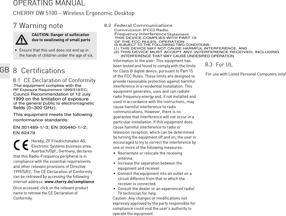 7 Warning note8  Certifications8.1 CE Declaration of ConformityHereby, ZF Friedrichshafen AG, Electronic Systems business area, Auerbach/Opf., Germany, declares that this Radio-Frequency peripheral is in compliance with the essential requirements and other relevant provisions of Directive 1999/5/EC. The CE Declaration of Conformity can be retrieved by accessing the following internet address: www.cherry.de/complianceOnce accessed, click on the relevant product name to retrieve the CE Declaration of Conformity.CAUTION: Danger of suffocation due to swallowing of small parts• Ensure that this unit does not end up in the hands of children under the age of six.8.2 Federal Communications Commission (FCC) Radio Frequency Interference StatementInformation to the user: This equipment has been tested and found to comply with the limits for Class B digital device, pursuant to Part 15 of the FCC Rules. These limits are designed to provide reasonable protection against harmful interference in a residential installation. This equipment generates, uses and can radiate radio frequency energy and, if not installed and used in accordance with the instructions, may cause harmful interference to radio communications. However, there is no guarantee that interference will not occur in a particular installation. If this equipment does cause harmful interference to radio or television reception, which can be determined by turning the equipment off and on, the user is encouraged to try to correct the interference by one or more of the following measures:• Reorientate or relocate the receiving antenna.• Increase the separation between the equipment and receiver.• Connect the equipment into an outlet on a circuit different from that to which the receiver is connected.• Consult the dealer or an experienced radio/TV technician for help.Caution: Any changes or modifications not expressly approved by the party responsible for compliance could void the user&apos;s authority to operate the equipment.8.3 For ULFor use with Listed Personal Computers only!GBOPERATING MANUALCHERRY DW 5100 – Wireless Ergonomic DesktopThe equipment complies with the RF Exposure Requirement 1999/519/EC; Council Recommendation of 12 July 1999 on the limitation of exposure of the general public to electromagnetic fields (0–300 GHz).This equipment meets the following conformance standards:EN 301489-1/-3; EN 300440-1/-2; EN 62479THIS DEVICE COMPLIES WITH PART 15 OF THE FCC RULES. OPERATIONIS SUBJECT TO THE FOLLOWING TWO CONDITIONS: (1) THIS DEVICE MAY NOT CAUSE HARMFUL INTERFERENCE, AND (2) THIS DEVICE MUST ACCEPT ANY INTERFERENCE RECEIVED, INCLUDING INTERFERENCE THAT MAY CAUSE UNDESIRED OPERATION