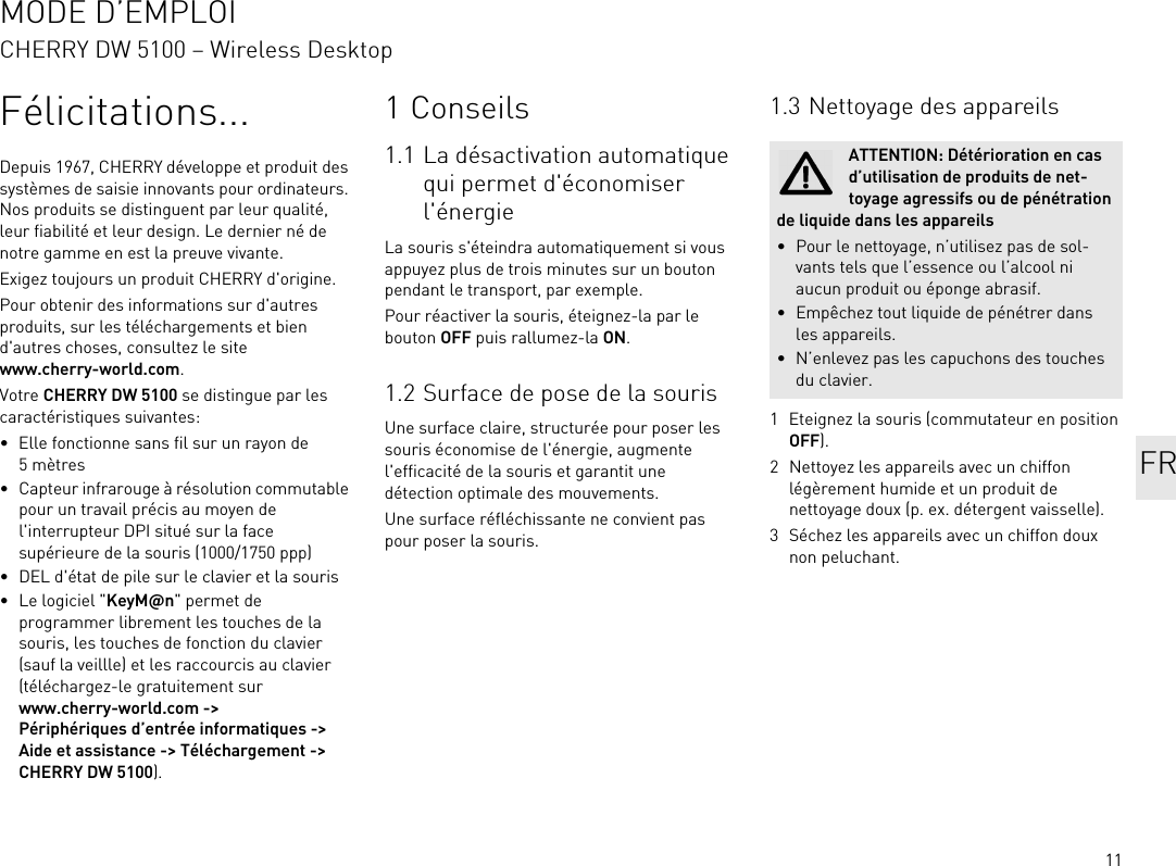 11Félicitations...Depuis 1967, CHERRY développe et produit des systèmes de saisie innovants pour ordinateurs. Nos produits se distinguent par leur qualité, leur fiabilité et leur design. Le dernier né de notre gamme en est la preuve vivante.Exigez toujours un produit CHERRY d&apos;origine.Pour obtenir des informations sur d&apos;autres produits, sur les téléchargements et bien d&apos;autres choses, consultez le site www.cherry-world.com.Votre CHERRY DW 5100 se distingue par les caractéristiques suivantes:• Elle fonctionne sans fil sur un rayon de 5mètres• Capteur infrarouge à résolution commutable pour un travail précis au moyen de l&apos;interrupteur DPI situé sur la face supérieure de la souris (1000/1750 ppp)• DEL d&apos;état de pile sur le clavier et la souris•Le logiciel &quot;KeyM@n&quot; permet de programmer librement les touches de la souris, les touches de fonction du clavier (sauf la veillle) et les raccourcis au clavier (téléchargez-le gratuitement sur www.cherry-world.com -&gt; Périphériques d’entrée informatiques -&gt; Aide et assistance -&gt; Téléchargement -&gt; CHERRY DW 5100).1Conseils1.1 La désactivation automatique qui permet d&apos;économiser l&apos;énergieLa souris s&apos;éteindra automatiquement si vous appuyez plus de trois minutes sur un bouton pendant le transport, par exemple.Pour réactiver la souris, éteignez-la par le bouton OFF puis rallumez-la ON.1.2 Surface de pose de la sourisUne surface claire, structurée pour poser les souris économise de l&apos;énergie, augmente l&apos;efficacité de la souris et garantit une détection optimale des mouvements.Une surface réfléchissante ne convient pas pour poser la souris.1.3 Nettoyage des appareils1 Eteignez la souris (commutateur en position OFF).2 Nettoyez les appareils avec un chiffon légèrement humide et un produit de nettoyage doux (p. ex. détergent vaisselle).3 Séchez les appareils avec un chiffon doux non peluchant.ATTENTION: Détérioration en cas d’utilisation de produits de net-toyage agressifs ou de pénétration de liquide dans les appareils• Pour le nettoyage, n’utilisez pas de sol-vants tels que l’essence ou l’alcool ni aucun produit ou éponge abrasif.• Empêchez tout liquide de pénétrer dans les appareils.• N’enlevez pas les capuchons des touches du clavier.FRMODE D’EMPLOICHERRY DW 5100 – Wireless Desktop