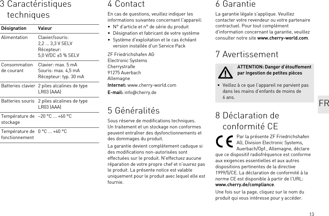 133 Caractéristiques techniquesDésignation ValeurAlimentation Clavier/souris: 2,2 ... 3,3 V SELVRécepteur: 5,0 V/DC ±5 % SELVConsommation de courantClavier: max. 5 mASouris: max. 4,5 mARécepteur: typ. 30 mABatteries clavier 2 piles alcalines de type LR03 (AAA)Batteries souris 2 piles alcalines de type LR03 (AAA)Température de stockage–20 °C ... +60 °CTempérature de fonctionnement0 °C ... +40 °C4ContactEn cas de questions, veuillez indiquer les informations suivantes concernant l&apos;appareil:• N° d&apos;article et n° de série du produit• Désignation et fabricant de votre système• Système d&apos;exploitation et le cas échéant version installée d&apos;un Service PackZF Friedrichshafen AGElectronic SystemsCherrystraße91275 AuerbachAllemagneInternet: www.cherry-world.comE-mail: info@cherry.de5 GénéralitésSous réserve de modifications techniques. Un traitement et un stockage non conformes peuvent entraîner des dysfonctionnements et des dommages du produit.La garantie devient complètement caduque si des modifications non-autorisées sont effectuées sur le produit. N&apos;effectuez aucune réparation de votre propre chef et n&apos;ouvrez pas le produit. La présente notice est valable uniquement pour le produit avec lequel elle est fournie.6GarantieLa garantie légale s&apos;applique. Veuillez contacter votre revendeur ou votre partenaire contractuel. Pour tout complément d&apos;information concernant la garantie, veuillez consulter notre site www.cherry-world.com.7 Avertissement8 Déclaration de conformité CEPar la présente ZF Friedrichshafen AG, Division Electronic Systems, Auerbach/Opf., Allemagne, déclare que ce dispositif radiofréquence est conforme aux exigences essentielles et aux autres dispositions pertinentes de la directive 1999/5/CE. La déclaration de conformité à la norme CE est disponible à partir de l&apos;URL: www.cherry.de/compliance.Une fois sur la page, cliquez sur le nom du produit qui vous intéresse pour y accéder.ATTENTION: Danger d’étouffement par ingestion de petites pièces• Veillez à ce que l’appareil ne parvient pas dans les mains d’enfants de moins de 6ans. FR