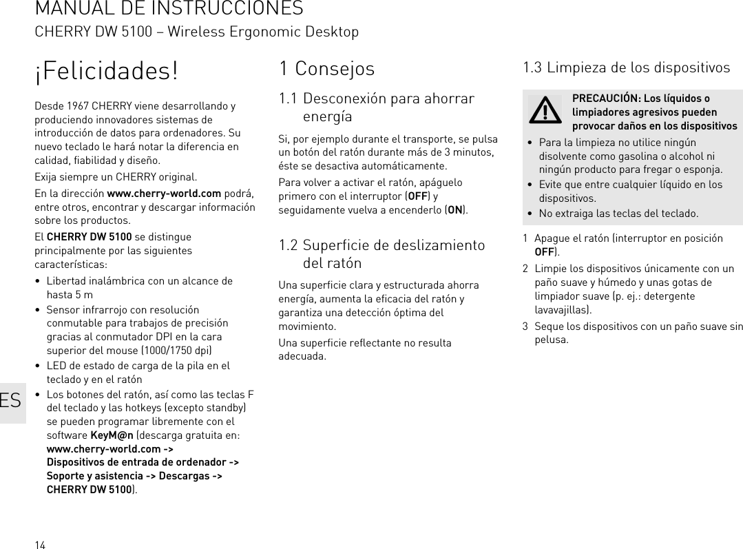 14¡Felicidades!Desde 1967 CHERRY viene desarrollando y produciendo innovadores sistemas de introducción de datos para ordenadores. Su nuevo teclado le hará notar la diferencia en calidad, fiabilidad y diseño.Exija siempre un CHERRY original.En la dirección www.cherry-world.com podrá, entre otros, encontrar y descargar información sobre los productos.El CHERRY DW 5100 se distingue principalmente por las siguientes características:• Libertad inalámbrica con un alcance de hasta 5 m• Sensor infrarrojo con resolución conmutable para trabajos de precisión gracias al conmutador DPI en la cara superior del mouse (1000/1750 dpi)• LED de estado de carga de la pila en el teclado y en el ratón• Los botones del ratón, así como las teclas F del teclado y las hotkeys (excepto standby) se pueden programar libremente con el software KeyM@n (descarga gratuita en: www.cherry-world.com -&gt; Dispositivos de entrada de ordenador -&gt; Soporte y asistencia -&gt; Descargas -&gt; CHERRY DW 5100).1 Consejos1.1 Desconexión para ahorrar energíaSi, por ejemplo durante el transporte, se pulsa un botón del ratón durante más de 3 minutos, éste se desactiva automáticamente.Para volver a activar el ratón, apáguelo primero con el interruptor (OFF) y seguidamente vuelva a encenderlo (ON).1.2 Superficie de deslizamiento del ratónUna superficie clara y estructurada ahorra energía, aumenta la eficacia del ratón y garantiza una detección óptima del movimiento.Una superficie reflectante no resulta adecuada.1.3 Limpieza de los dispositivos1 Apague el ratón (interruptor en posición OFF).2 Limpie los dispositivos únicamente con un paño suave y húmedo y unas gotas de limpiador suave (p. ej.: detergente lavavajillas).3 Seque los dispositivos con un paño suave sin pelusa.PRECAUCIÓN: Los líquidos o limpiadores agresivos pueden provocar daños en los dispositivos• Para la limpieza no utilice ningún disolvente como gasolina o alcohol ni ningún producto para fregar o esponja.• Evite que entre cualquier líquido en los dispositivos.• No extraiga las teclas del teclado.MANUAL DE INSTRUCCIONESCHERRY DW 5100 – Wireless Ergonomic DesktopES