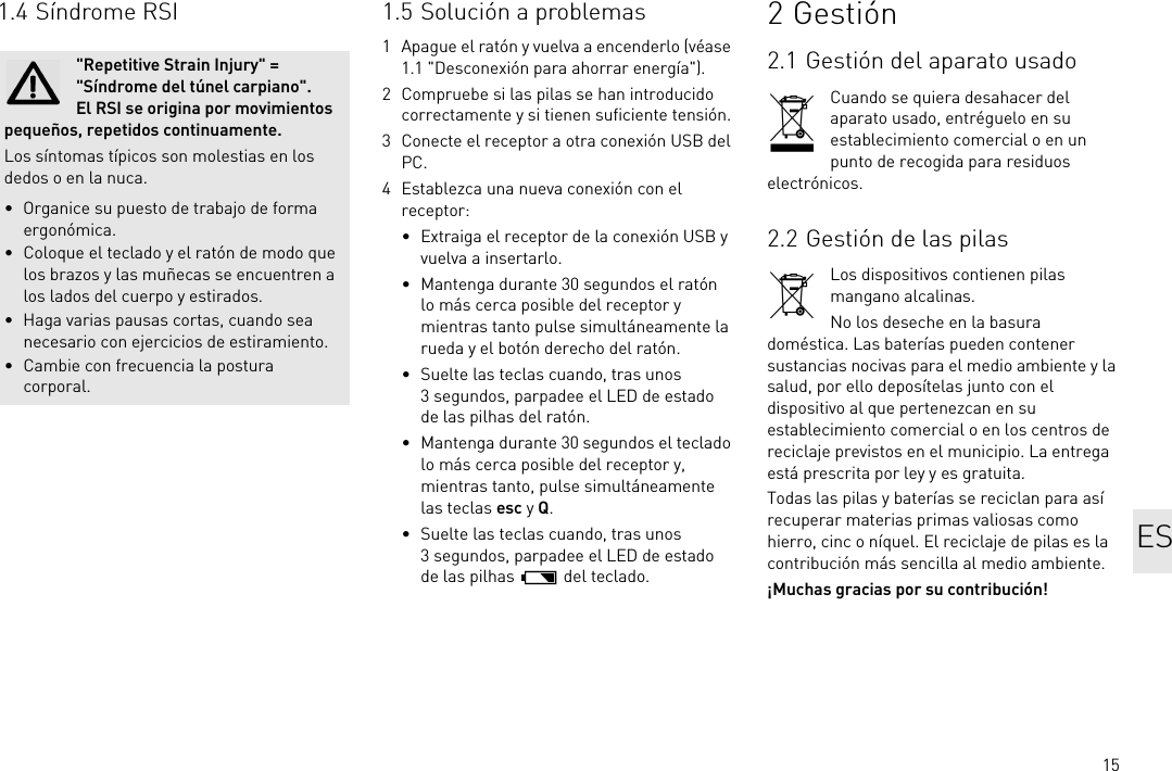 151.4 Síndrome RSI&quot;Repetitive Strain Injury&quot; = &quot;Síndrome del túnel carpiano&quot;. El RSI se origina por movimientos pequeños, repetidos continuamente.Los síntomas típicos son molestias en los dedos o en la nuca.• Organice su puesto de trabajo de forma ergonómica.• Coloque el teclado y el ratón de modo que los brazos y las muñecas se encuentren a los lados del cuerpo y estirados.• Haga varias pausas cortas, cuando sea necesario con ejercicios de estiramiento.• Cambie con frecuencia la postura corporal.1.5 Solución a problemas1 Apague el ratón y vuelva a encenderlo (véase 1.1 &quot;Desconexión para ahorrar energía&quot;).2 Compruebe si las pilas se han introducido correctamente y si tienen suficiente tensión.3 Conecte el receptor a otra conexión USB del PC.4 Establezca una nueva conexión con el receptor:• Extraiga el receptor de la conexión USB y vuelva a insertarlo.• Mantenga durante 30 segundos el ratón lo más cerca posible del receptor y mientras tanto pulse simultáneamente la rueda y el botón derecho del ratón.• Suelte las teclas cuando, tras unos 3 segundos, parpadee el LED de estado de las pilhas del ratón.• Mantenga durante 30 segundos el teclado lo más cerca posible del receptor y, mientras tanto, pulse simultáneamente las teclas esc y Q.• Suelte las teclas cuando, tras unos 3 segundos, parpadee el LED de estado de las pilhas   del teclado.2Gestión2.1 Gestión del aparato usadoCuando se quiera desahacer del aparato usado, entréguelo en su establecimiento comercial o en un punto de recogida para residuos electrónicos.2.2 Gestión de las pilasLos dispositivos contienen pilas mangano alcalinas.No los deseche en la basura doméstica. Las baterías pueden contener sustancias nocivas para el medio ambiente y la salud, por ello deposítelas junto con el dispositivo al que pertenezcan en su establecimiento comercial o en los centros de reciclaje previstos en el municipio. La entrega está prescrita por ley y es gratuita.Todas las pilas y baterías se reciclan para así recuperar materias primas valiosas como hierro, cinc o níquel. El reciclaje de pilas es la contribución más sencilla al medio ambiente.¡Muchas gracias por su contribución!ES