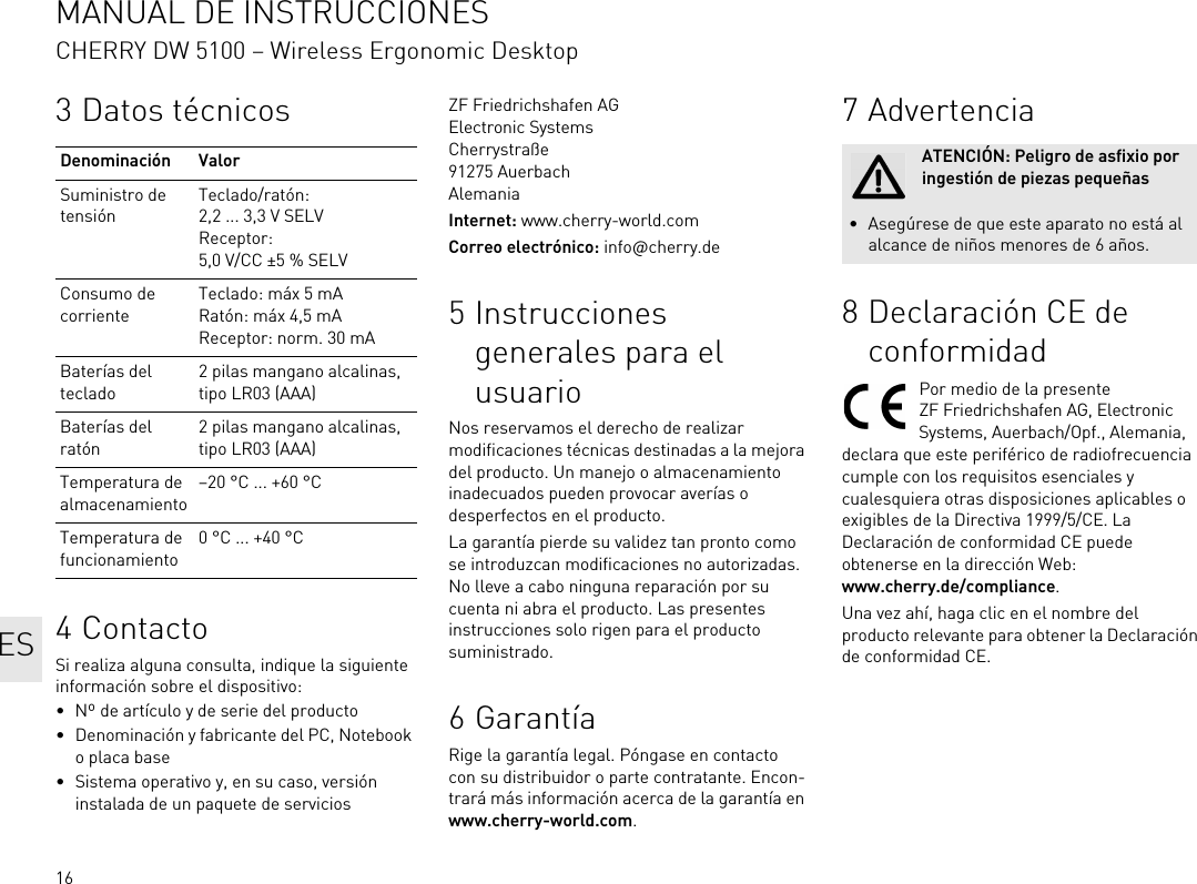 163 Datos técnicos4ContactoSi realiza alguna consulta, indique la siguiente información sobre el dispositivo:• Nº de artículo y de serie del producto• Denominación y fabricante del PC, Notebook o placa base• Sistema operativo y, en su caso, versión instalada de un paquete de serviciosDenominación ValorSuministro de tensiónTeclado/ratón: 2,2 ... 3,3 V SELVReceptor: 5,0 V/CC ±5 % SELVConsumo de corrienteTeclado: máx 5 mARatón: máx 4,5 mAReceptor: norm. 30 mABaterías del teclado2 pilas mangano alcalinas, tipo LR03 (AAA)Baterías del ratón2 pilas mangano alcalinas, tipo LR03 (AAA)Temperatura de almacenamiento–20 °C ... +60 °CTemperatura de funcionamiento0 °C ... +40 °CZF Friedrichshafen AGElectronic SystemsCherrystraße91275 AuerbachAlemaniaInternet: www.cherry-world.comCorreo electrónico: info@cherry.de5 Instrucciones generales para el usuarioNos reservamos el derecho de realizar modificaciones técnicas destinadas a la mejora del producto. Un manejo o almacenamiento inadecuados pueden provocar averías o desperfectos en el producto.La garantía pierde su validez tan pronto como se introduzcan modificaciones no autorizadas. No lleve a cabo ninguna reparación por su cuenta ni abra el producto. Las presentes instrucciones solo rigen para el producto suministrado.6GarantíaRige la garantía legal. Póngase en contacto con su distribuidor o parte contratante. Encon-trará más información acerca de la garantía en www.cherry-world.com.7Advertencia8 Declaración CE de conformidadPor medio de la presente ZF Friedrichshafen AG, Electronic Systems, Auerbach/Opf., Alemania, declara que este periférico de radiofrecuencia cumple con los requisitos esenciales y cualesquiera otras disposiciones aplicables o exigibles de la Directiva 1999/5/CE. La Declaración de conformidad CE puede obtenerse en la dirección Web: www.cherry.de/compliance.Una vez ahí, haga clic en el nombre del producto relevante para obtener la Declaración de conformidad CE.ATENCIÓN: Peligro de asfixio por ingestión de piezas pequeñas• Asegúrese de que este aparato no está al alcance de niños menores de 6 años.ESMANUAL DE INSTRUCCIONESCHERRY DW 5100 – Wireless Ergonomic Desktop