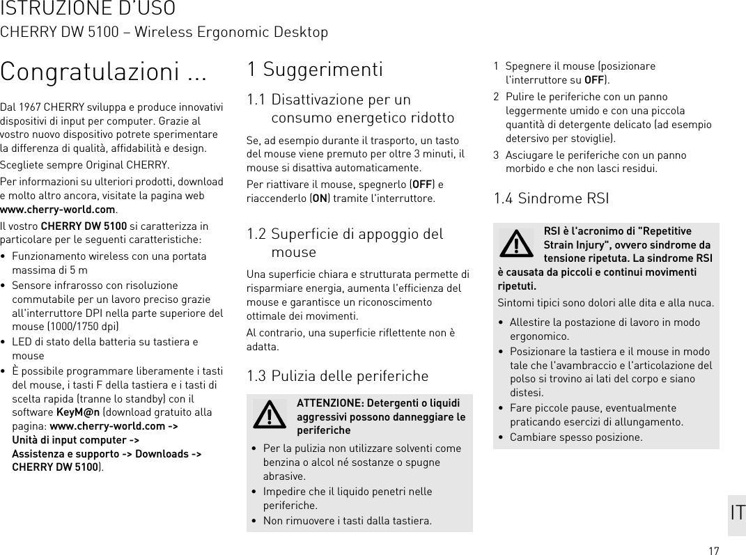 17Congratulazioni ...Dal 1967 CHERRY sviluppa e produce innovativi dispositivi di input per computer. Grazie al vostro nuovo dispositivo potrete sperimentare la differenza di qualità, affidabilità e design.Scegliete sempre Original CHERRY.Per informazioni su ulteriori prodotti, download e molto altro ancora, visitate la pagina web www.cherry-world.com.Il vostro CHERRY DW 5100 si caratterizza in particolare per le seguenti caratteristiche:• Funzionamento wireless con una portata massima di 5 m• Sensore infrarosso con risoluzione commutabile per un lavoro preciso grazie all&apos;interruttore DPI nella parte superiore del mouse (1000/1750 dpi)• LED di stato della batteria su tastiera e mouse• È possibile programmare liberamente i tasti del mouse, i tasti F della tastiera e i tasti di scelta rapida (tranne lo standby) con il software KeyM@n (download gratuito alla pagina: www.cherry-world.com -&gt; Unità di input computer -&gt; Assistenza e supporto -&gt; Downloads -&gt; CHERRY DW 5100).1 Suggerimenti1.1 Disattivazione per un consumo energetico ridottoSe, ad esempio durante il trasporto, un tasto del mouse viene premuto per oltre 3 minuti, il mouse si disattiva automaticamente.Per riattivare il mouse, spegnerlo (OFF) e riaccenderlo (ON) tramite l&apos;interruttore.1.2 Superficie di appoggio del mouseUna superficie chiara e strutturata permette di risparmiare energia, aumenta l&apos;efficienza del mouse e garantisce un riconoscimento ottimale dei movimenti.Al contrario, una superficie riflettente non è adatta.1.3 Pulizia delle perifericheATTENZIONE: Detergenti o liquidi aggressivi possono danneggiare le periferiche• Per la pulizia non utilizzare solventi come benzina o alcol né sostanze o spugne abrasive.• Impedire che il liquido penetri nelle periferiche.• Non rimuovere i tasti dalla tastiera.1 Spegnere il mouse (posizionare l&apos;interruttore su OFF).2 Pulire le periferiche con un panno leggermente umido e con una piccola quantità di detergente delicato (ad esempio detersivo per stoviglie).3 Asciugare le periferiche con un panno morbido e che non lasci residui.1.4 Sindrome RSIRSI è l&apos;acronimo di &quot;Repetitive Strain Injury&quot;, ovvero sindrome da tensione ripetuta. La sindrome RSI è causata da piccoli e continui movimenti ripetuti.Sintomi tipici sono dolori alle dita e alla nuca.• Allestire la postazione di lavoro in modo ergonomico.• Posizionare la tastiera e il mouse in modo tale che l&apos;avambraccio e l&apos;articolazione del polso si trovino ai lati del corpo e siano distesi.• Fare piccole pause, eventualmente praticando esercizi di allungamento.• Cambiare spesso posizione.ITISTRUZIONE D’USOCHERRY DW 5100 – Wireless Ergonomic Desktop